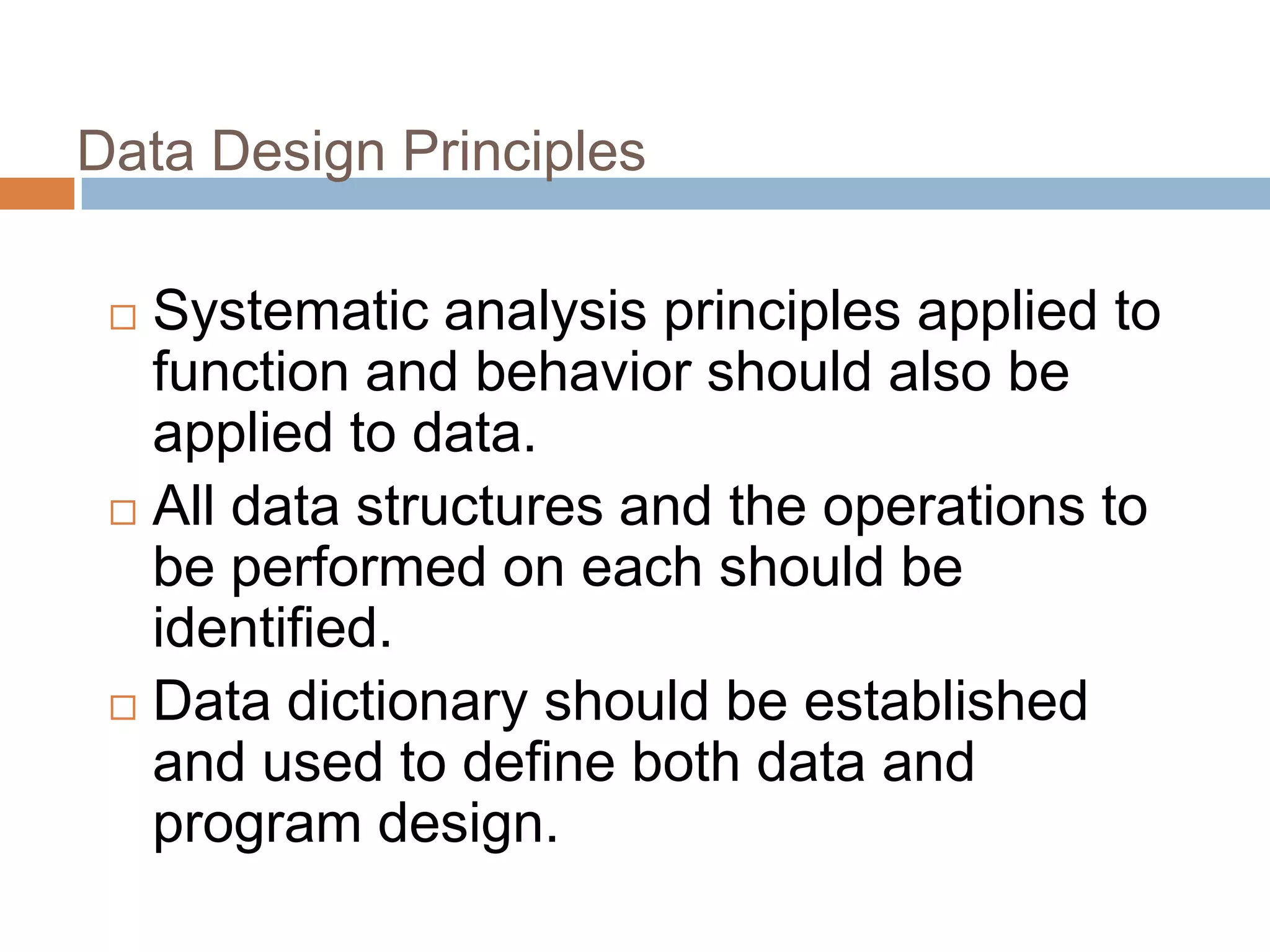 Data Design Principles
 Systematic analysis principles applied to
function and behavior should also be
applied to data.
 All data structures and the operations to
be performed on each should be
identified.
 Data dictionary should be established
and used to define both data and
program design.
 