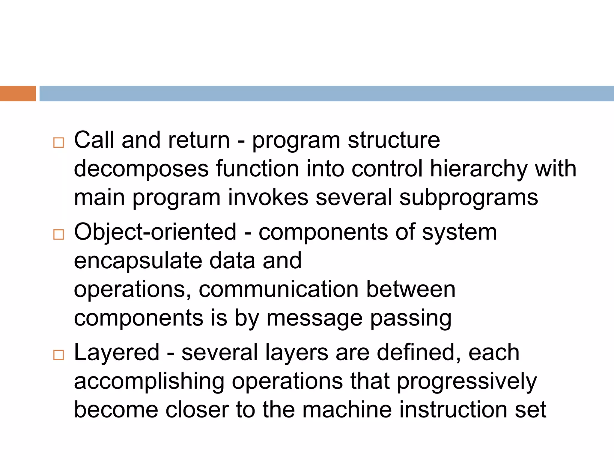  Call and return - program structure
decomposes function into control hierarchy with
main program invokes several subprograms
 Object-oriented - components of system
encapsulate data and
operations, communication between
components is by message passing
 Layered - several layers are defined, each
accomplishing operations that progressively
become closer to the machine instruction set
 