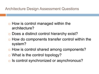 Architecture Design Assessment Questions
 How is control managed within the
architecture?
 Does a distinct control hierarchy exist?
 How do components transfer control within the
system?
 How is control shared among components?
 What is the control topology?
 Is control synchronized or asynchronous?
 