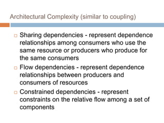 Architectural Complexity (similar to coupling)
 Sharing dependencies - represent dependence
relationships among consumers who use the
same resource or producers who produce for
the same consumers
 Flow dependencies - represent dependence
relationships between producers and
consumers of resources
 Constrained dependencies - represent
constraints on the relative flow among a set of
components
 
