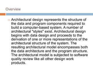 Overview
 Architectural design represents the structure of
the data and program components required to
build a computer-based system. A number of
architectural "styles" exist. Architectural design
begins with data design and proceeds to the
derivation of one or more representations of the
architectural structure of the system. The
resulting architectural model encompasses both
the data architecture and the program structure.
The architectural model is subjected to software
quality review like all other design work
products.
 