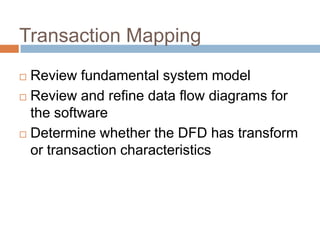 Transaction Mapping
 Review fundamental system model
 Review and refine data flow diagrams for
the software
 Determine whether the DFD has transform
or transaction characteristics
 