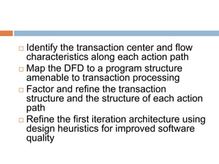  Identify the transaction center and flow
characteristics along each action path
 Map the DFD to a program structure
amenable to transaction processing
 Factor and refine the transaction
structure and the structure of each action
path
 Refine the first iteration architecture using
design heuristics for improved software
quality
 