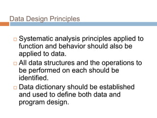 Data Design Principles
 Systematic analysis principles applied to
function and behavior should also be
applied to data.
 All data structures and the operations to
be performed on each should be
identified.
 Data dictionary should be established
and used to define both data and
program design.
 