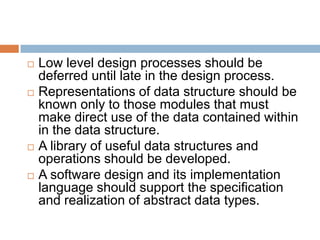  Low level design processes should be
deferred until late in the design process.
 Representations of data structure should be
known only to those modules that must
make direct use of the data contained within
in the data structure.
 A library of useful data structures and
operations should be developed.
 A software design and its implementation
language should support the specification
and realization of abstract data types.
 