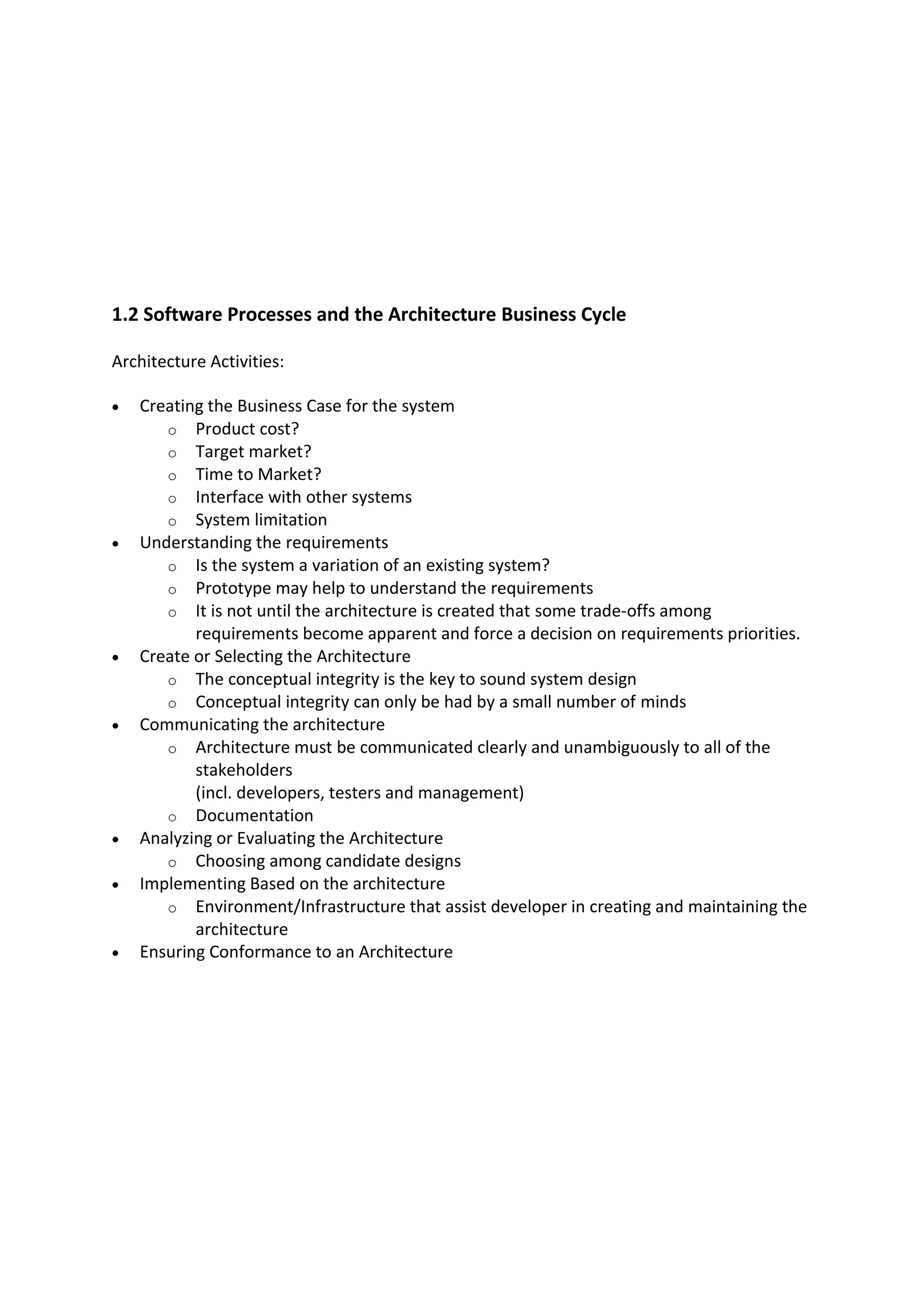 1.2 Software Processes and the Architecture Business Cycle
Architecture Activities:
 Creating the Business Case for the system
o Product cost?
o Target market?
o Time to Market?
o Interface with other systems
o System limitation
 Understanding the requirements
o Is the system a variation of an existing system?
o Prototype may help to understand the requirements
o It is not until the architecture is created that some trade-offs among
requirements become apparent and force a decision on requirements priorities.
 Create or Selecting the Architecture
o The conceptual integrity is the key to sound system design
o Conceptual integrity can only be had by a small number of minds
 Communicating the architecture
o Architecture must be communicated clearly and unambiguously to all of the
stakeholders
(incl. developers, testers and management)
o Documentation
 Analyzing or Evaluating the Architecture
o Choosing among candidate designs
 Implementing Based on the architecture
o Environment/Infrastructure that assist developer in creating and maintaining the
architecture
 Ensuring Conformance to an Architecture
 