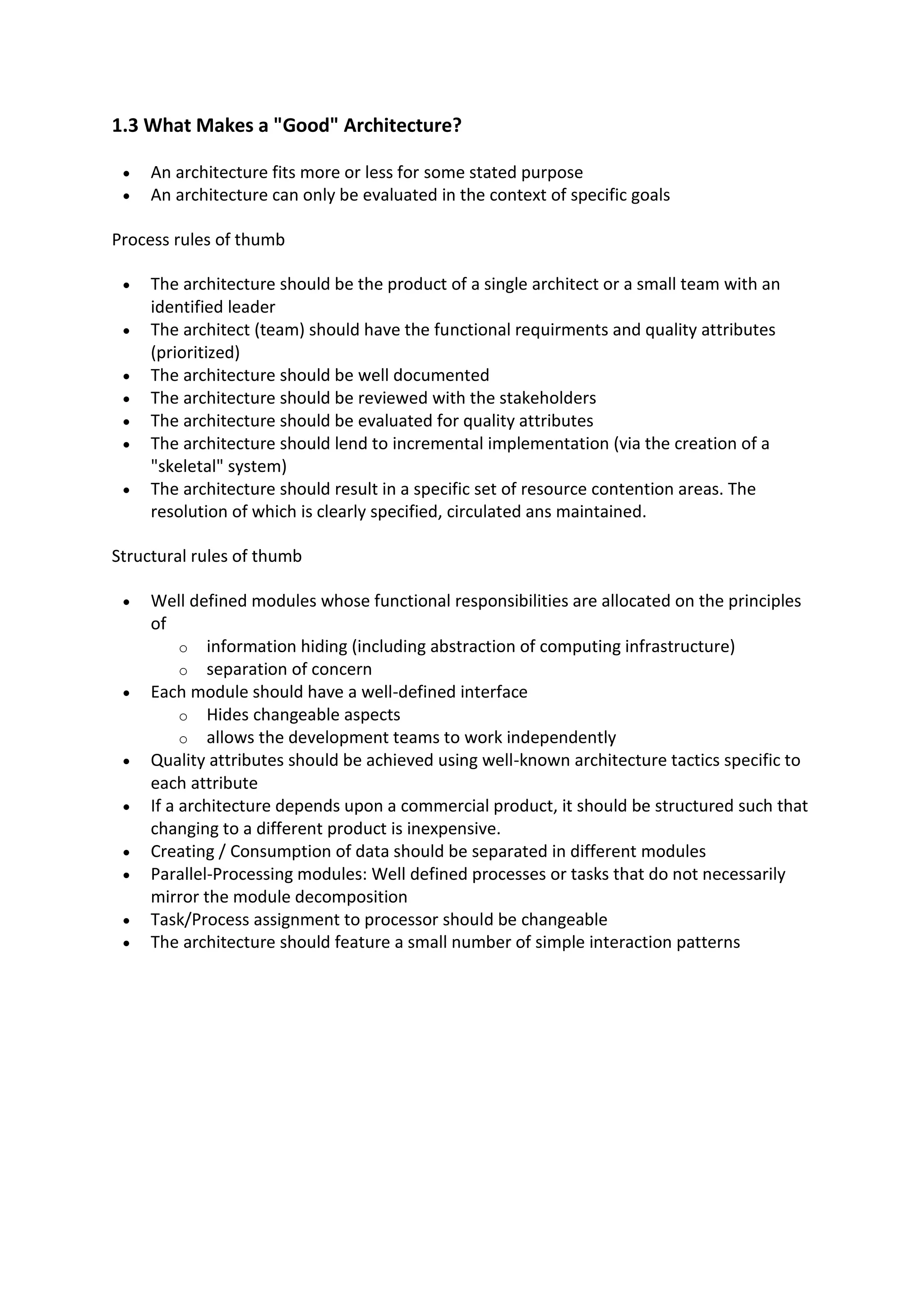 1.3 What Makes a "Good" Architecture?
 An architecture fits more or less for some stated purpose
 An architecture can only be evaluated in the context of specific goals
Process rules of thumb
 The architecture should be the product of a single architect or a small team with an
identified leader
 The architect (team) should have the functional requirments and quality attributes
(prioritized)
 The architecture should be well documented
 The architecture should be reviewed with the stakeholders
 The architecture should be evaluated for quality attributes
 The architecture should lend to incremental implementation (via the creation of a
"skeletal" system)
 The architecture should result in a specific set of resource contention areas. The
resolution of which is clearly specified, circulated ans maintained.
Structural rules of thumb
 Well defined modules whose functional responsibilities are allocated on the principles
of
o information hiding (including abstraction of computing infrastructure)
o separation of concern
 Each module should have a well-defined interface
o Hides changeable aspects
o allows the development teams to work independently
 Quality attributes should be achieved using well-known architecture tactics specific to
each attribute
 If a architecture depends upon a commercial product, it should be structured such that
changing to a different product is inexpensive.
 Creating / Consumption of data should be separated in different modules
 Parallel-Processing modules: Well defined processes or tasks that do not necessarily
mirror the module decomposition
 Task/Process assignment to processor should be changeable
 The architecture should feature a small number of simple interaction patterns
 