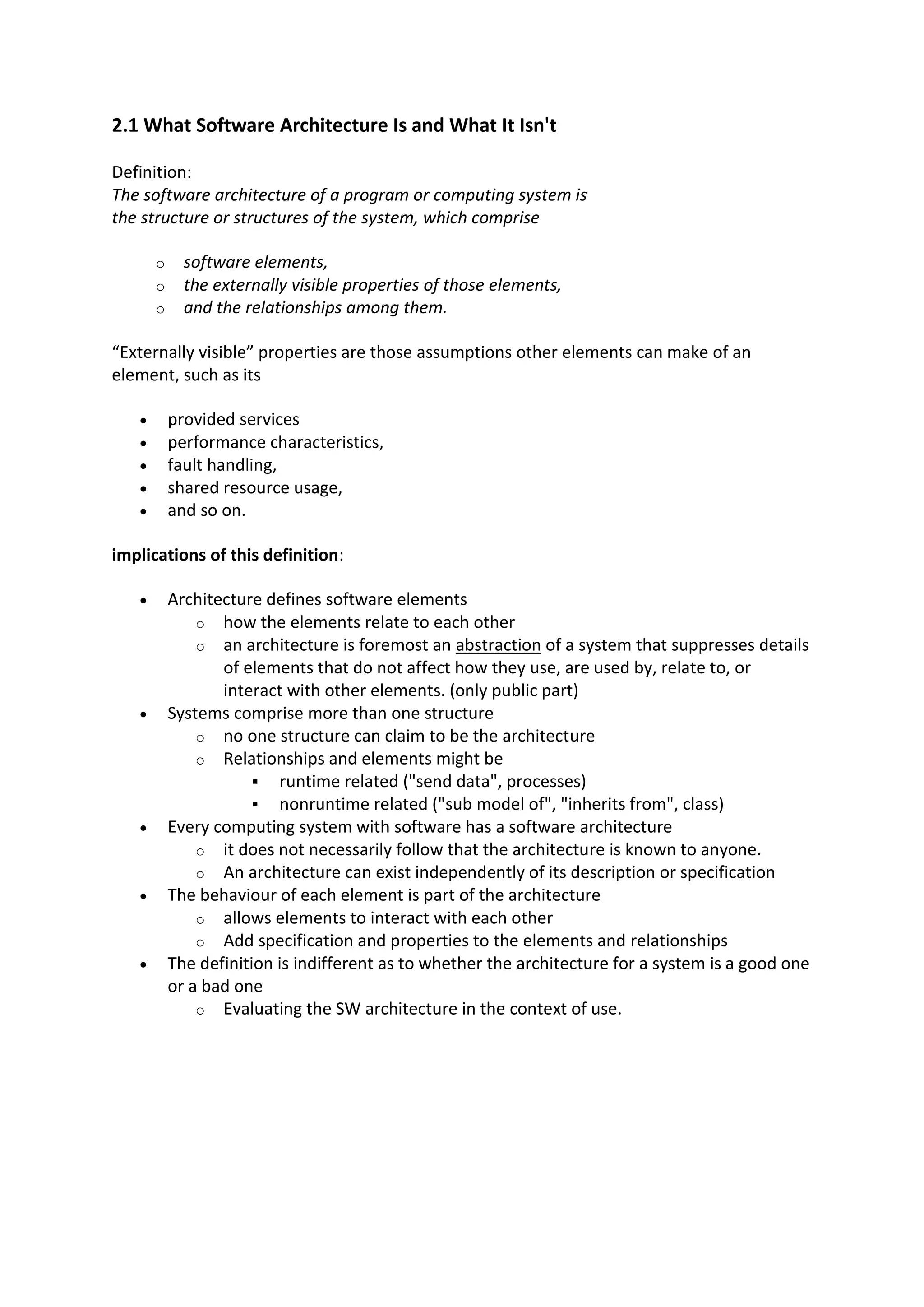 2.1 What Software Architecture Is and What It Isn't
Definition:
The software architecture of a program or computing system is
the structure or structures of the system, which comprise
o software elements,
o the externally visible properties of those elements,
o and the relationships among them.
“Externally visible” properties are those assumptions other elements can make of an
element, such as its
 provided services
 performance characteristics,
 fault handling,
 shared resource usage,
 and so on.
implications of this definition:
 Architecture defines software elements
o how the elements relate to each other
o an architecture is foremost an abstraction of a system that suppresses details
of elements that do not affect how they use, are used by, relate to, or
interact with other elements. (only public part)
 Systems comprise more than one structure
o no one structure can claim to be the architecture
o Relationships and elements might be
 runtime related ("send data", processes)
 nonruntime related ("sub model of", "inherits from", class)
 Every computing system with software has a software architecture
o it does not necessarily follow that the architecture is known to anyone.
o An architecture can exist independently of its description or specification
 The behaviour of each element is part of the architecture
o allows elements to interact with each other
o Add specification and properties to the elements and relationships
 The definition is indifferent as to whether the architecture for a system is a good one
or a bad one
o Evaluating the SW architecture in the context of use.
 
