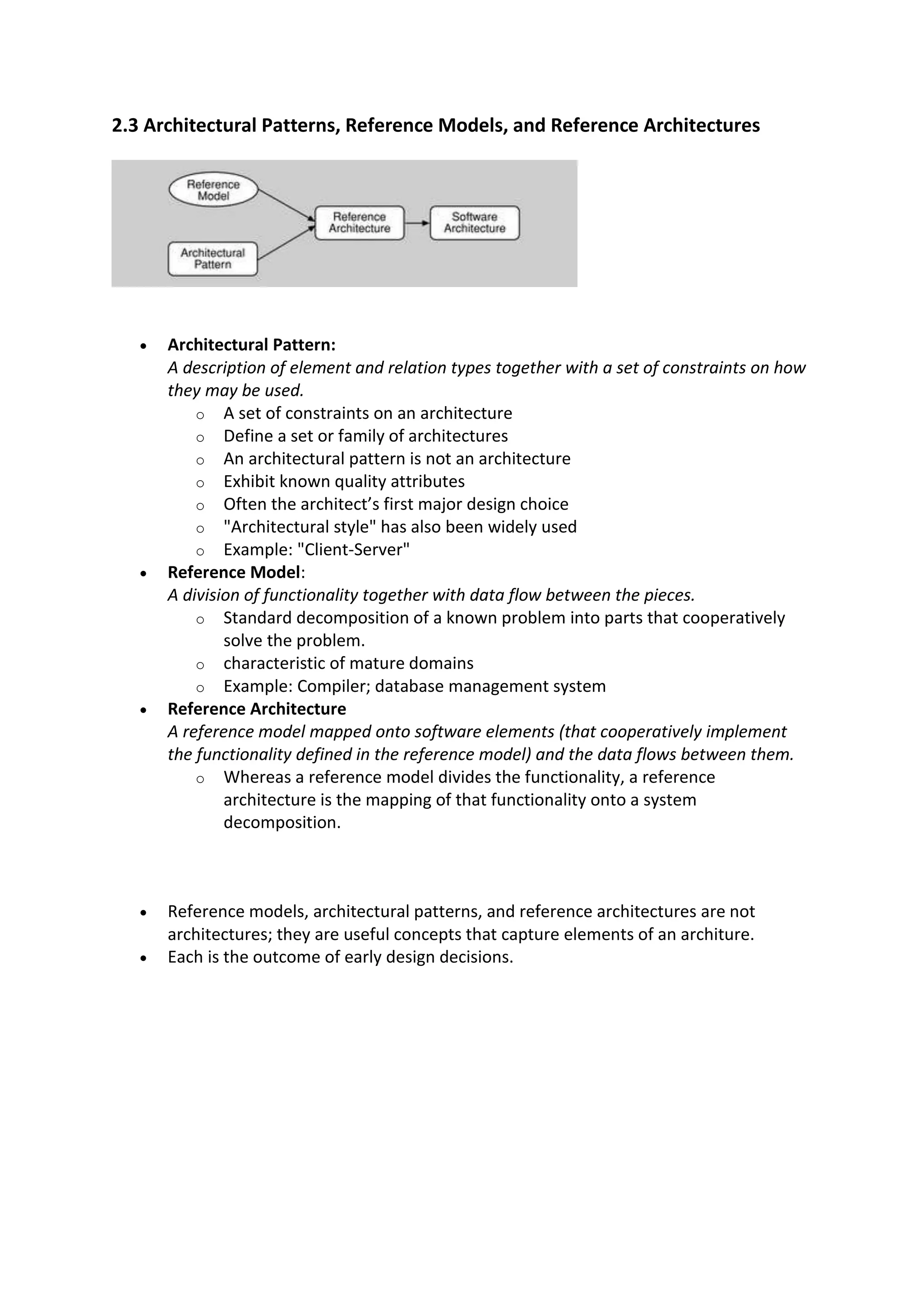 2.3 Architectural Patterns, Reference Models, and Reference Architectures
 Architectural Pattern:
A description of element and relation types together with a set of constraints on how
they may be used.
o A set of constraints on an architecture
o Define a set or family of architectures
o An architectural pattern is not an architecture
o Exhibit known quality attributes
o Often the architect’s first major design choice
o "Architectural style" has also been widely used
o Example: "Client-Server"
 Reference Model:
A division of functionality together with data flow between the pieces.
o Standard decomposition of a known problem into parts that cooperatively
solve the problem.
o characteristic of mature domains
o Example: Compiler; database management system
 Reference Architecture
A reference model mapped onto software elements (that cooperatively implement
the functionality defined in the reference model) and the data flows between them.
o Whereas a reference model divides the functionality, a reference
architecture is the mapping of that functionality onto a system
decomposition.
 Reference models, architectural patterns, and reference architectures are not
architectures; they are useful concepts that capture elements of an architure.
 Each is the outcome of early design decisions.
 
