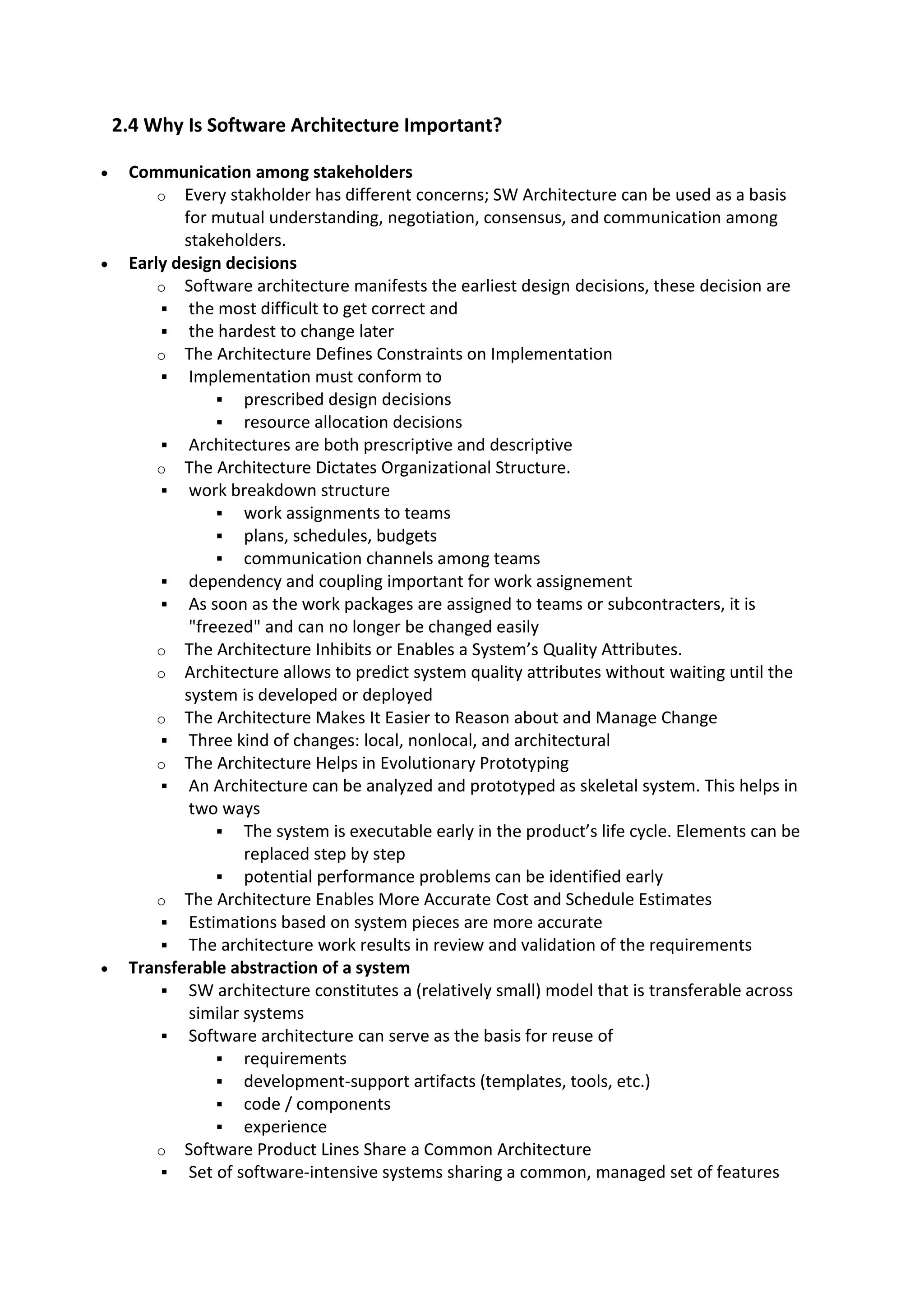 2.4 Why Is Software Architecture Important?
 Communication among stakeholders
o Every stakholder has different concerns; SW Architecture can be used as a basis
for mutual understanding, negotiation, consensus, and communication among
stakeholders.
 Early design decisions
o Software architecture manifests the earliest design decisions, these decision are
 the most difficult to get correct and
 the hardest to change later
o The Architecture Defines Constraints on Implementation
 Implementation must conform to
 prescribed design decisions
 resource allocation decisions
 Architectures are both prescriptive and descriptive
o The Architecture Dictates Organizational Structure.
 work breakdown structure
 work assignments to teams
 plans, schedules, budgets
 communication channels among teams
 dependency and coupling important for work assignement
 As soon as the work packages are assigned to teams or subcontracters, it is
"freezed" and can no longer be changed easily
o The Architecture Inhibits or Enables a System’s Quality Attributes.
o Architecture allows to predict system quality attributes without waiting until the
system is developed or deployed
o The Architecture Makes It Easier to Reason about and Manage Change
 Three kind of changes: local, nonlocal, and architectural
o The Architecture Helps in Evolutionary Prototyping
 An Architecture can be analyzed and prototyped as skeletal system. This helps in
two ways
 The system is executable early in the product’s life cycle. Elements can be
replaced step by step
 potential performance problems can be identified early
o The Architecture Enables More Accurate Cost and Schedule Estimates
 Estimations based on system pieces are more accurate
 The architecture work results in review and validation of the requirements
 Transferable abstraction of a system
 SW architecture constitutes a (relatively small) model that is transferable across
similar systems
 Software architecture can serve as the basis for reuse of
 requirements
 development-support artifacts (templates, tools, etc.)
 code / components
 experience
o Software Product Lines Share a Common Architecture
 Set of software-intensive systems sharing a common, managed set of features
 