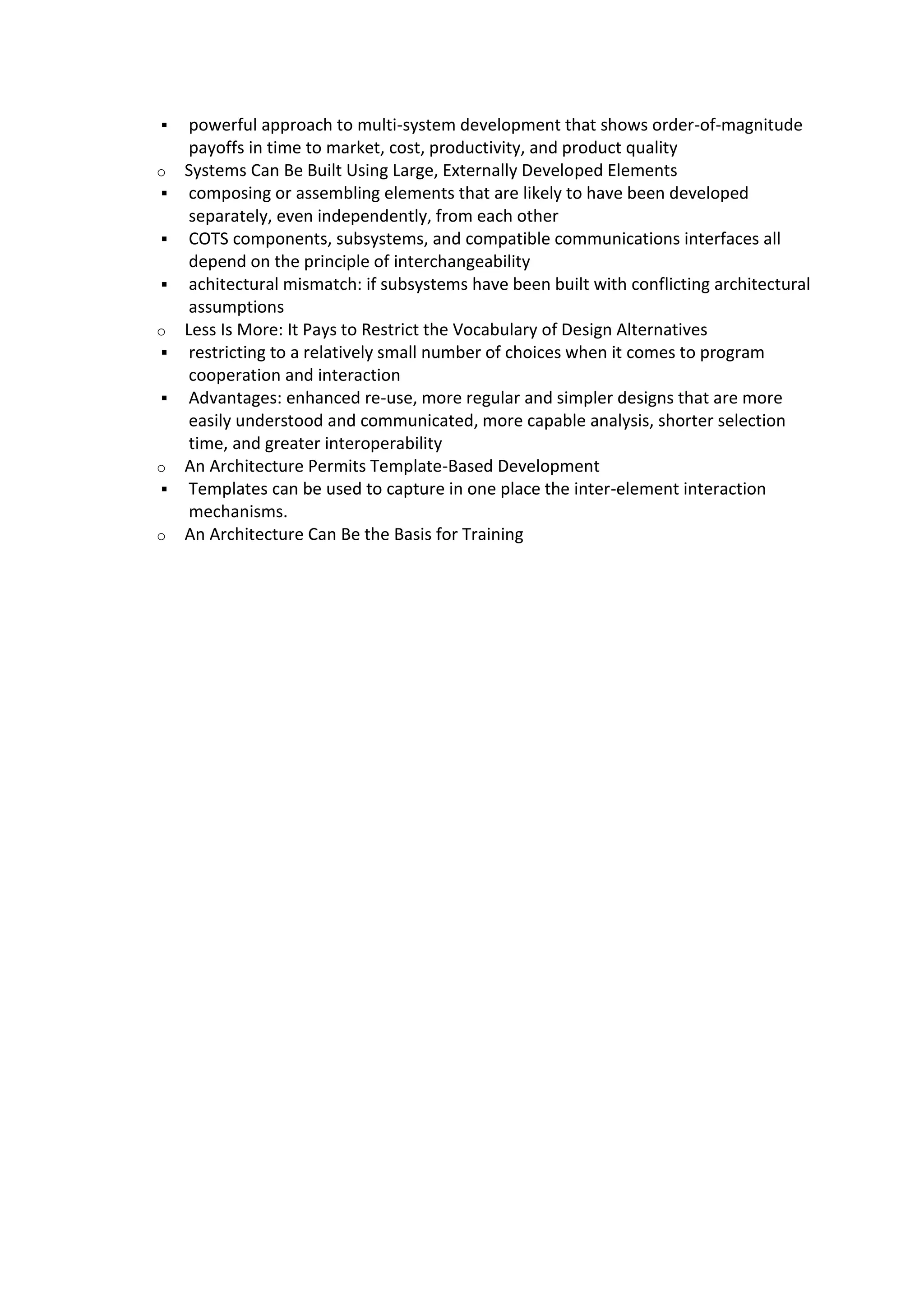  powerful approach to multi-system development that shows order-of-magnitude
payoffs in time to market, cost, productivity, and product quality
o Systems Can Be Built Using Large, Externally Developed Elements
 composing or assembling elements that are likely to have been developed
separately, even independently, from each other
 COTS components, subsystems, and compatible communications interfaces all
depend on the principle of interchangeability
 achitectural mismatch: if subsystems have been built with conflicting architectural
assumptions
o Less Is More: It Pays to Restrict the Vocabulary of Design Alternatives
 restricting to a relatively small number of choices when it comes to program
cooperation and interaction
 Advantages: enhanced re-use, more regular and simpler designs that are more
easily understood and communicated, more capable analysis, shorter selection
time, and greater interoperability
o An Architecture Permits Template-Based Development
 Templates can be used to capture in one place the inter-element interaction
mechanisms.
o An Architecture Can Be the Basis for Training
 