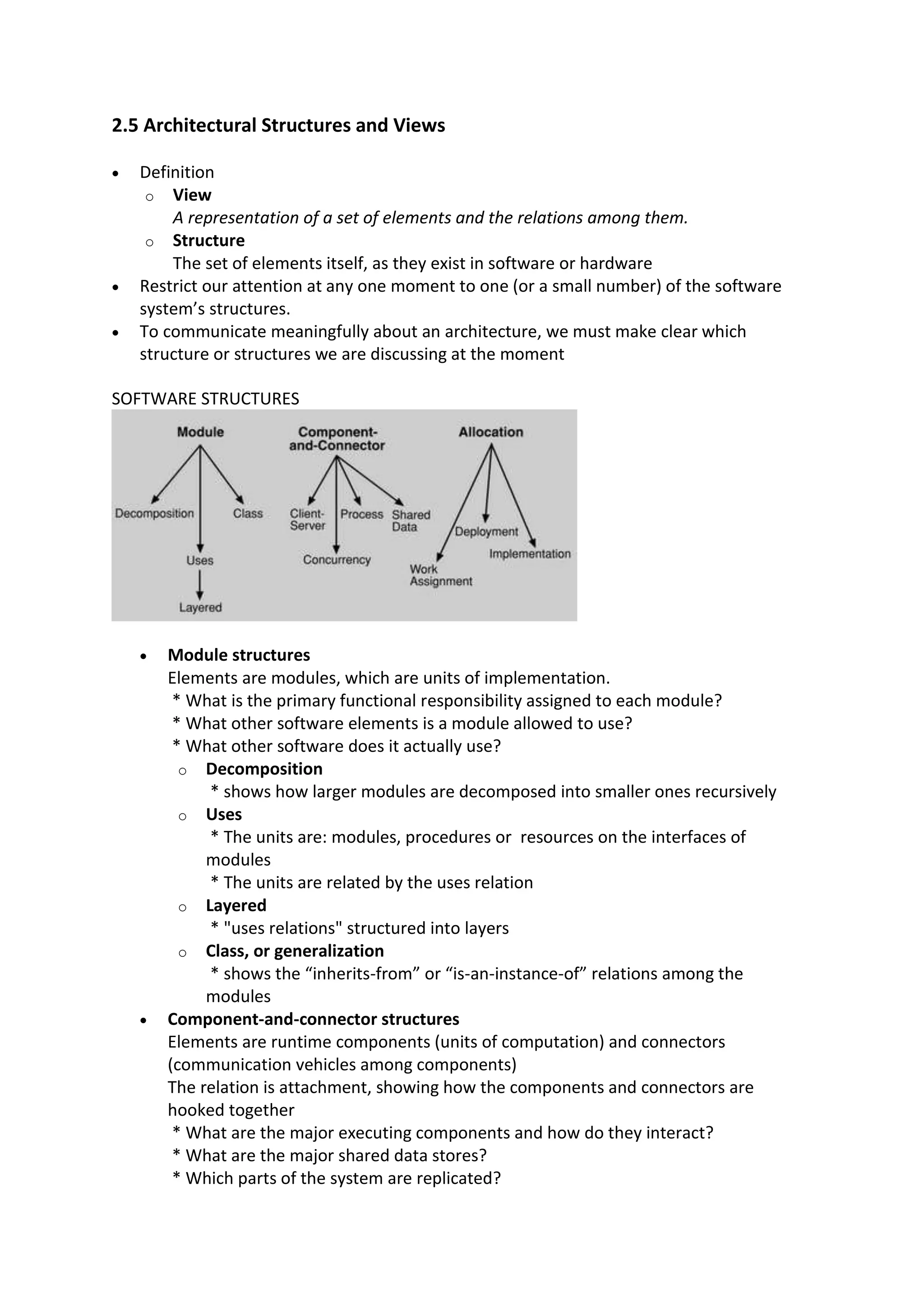2.5 Architectural Structures and Views
 Definition
o View
A representation of a set of elements and the relations among them.
o Structure
The set of elements itself, as they exist in software or hardware
 Restrict our attention at any one moment to one (or a small number) of the software
system’s structures.
 To communicate meaningfully about an architecture, we must make clear which
structure or structures we are discussing at the moment
SOFTWARE STRUCTURES
 Module structures
Elements are modules, which are units of implementation.
* What is the primary functional responsibility assigned to each module?
* What other software elements is a module allowed to use?
* What other software does it actually use?
o Decomposition
* shows how larger modules are decomposed into smaller ones recursively
o Uses
* The units are: modules, procedures or resources on the interfaces of
modules
* The units are related by the uses relation
o Layered
* "uses relations" structured into layers
o Class, or generalization
* shows the “inherits-from” or “is-an-instance-of” relations among the
modules
 Component-and-connector structures
Elements are runtime components (units of computation) and connectors
(communication vehicles among components)
The relation is attachment, showing how the components and connectors are
hooked together
* What are the major executing components and how do they interact?
* What are the major shared data stores?
* Which parts of the system are replicated?
 