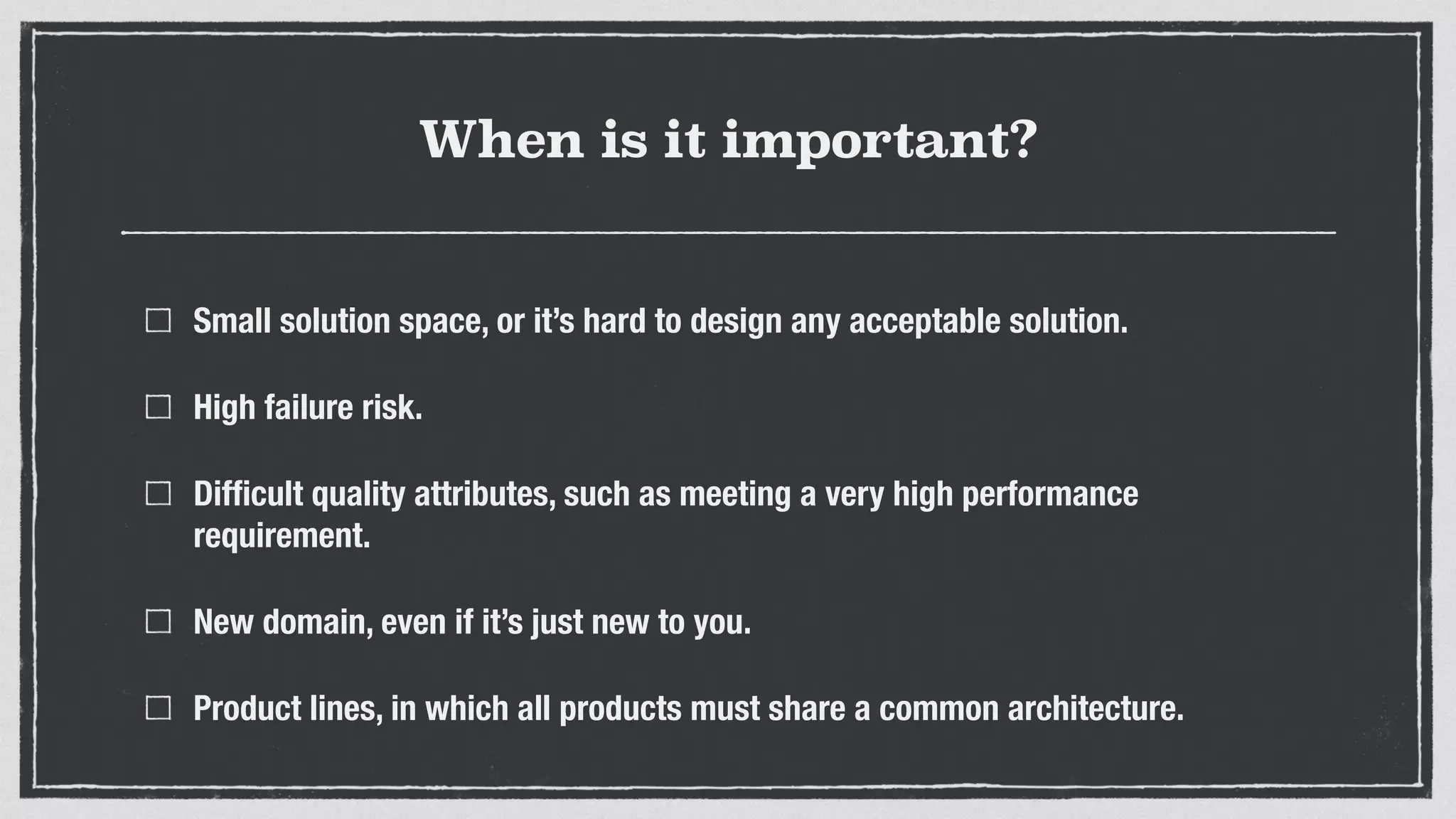 When is it important?
Small solution space, or it’s hard to design any acceptable solution.
High failure risk.
Difﬁcult quality attributes, such as meeting a very high performance
requirement.
New domain, even if it’s just new to you.
Product lines, in which all products must share a common architecture.
 