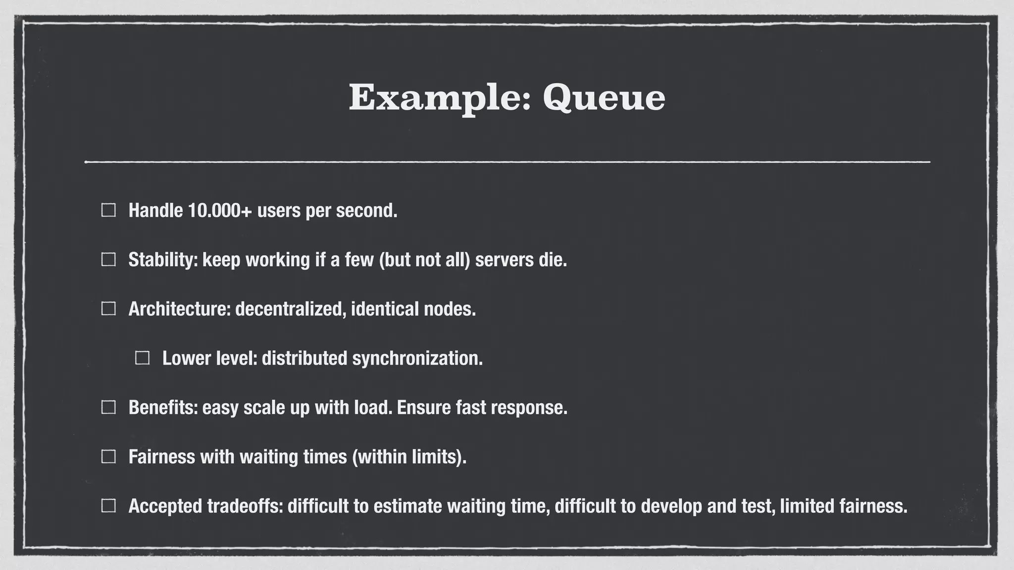 Example: Queue
Handle 10.000+ users per second.
Stability: keep working if a few (but not all) servers die.
Architecture: decentralized, identical nodes.
Lower level: distributed synchronization.
Beneﬁts: easy scale up with load. Ensure fast response.
Fairness with waiting times (within limits).
Accepted tradeoffs: difﬁcult to estimate waiting time, difﬁcult to develop and test, limited fairness.
 