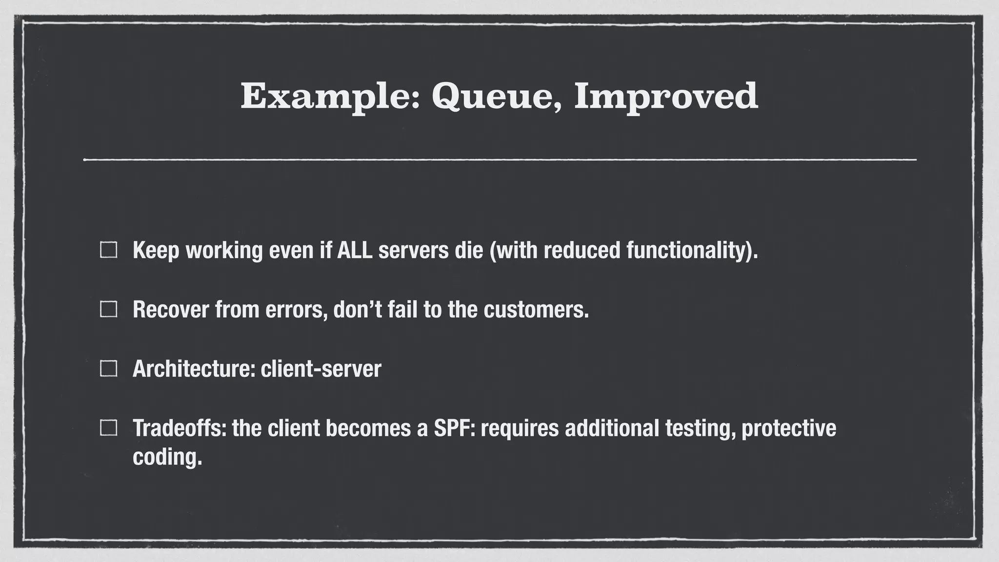 Example: Queue, Improved
Keep working even if ALL servers die (with reduced functionality).
Recover from errors, don’t fail to the customers.
Architecture: client-server
Tradeoffs: the client becomes a SPF: requires additional testing, protective
coding.
 