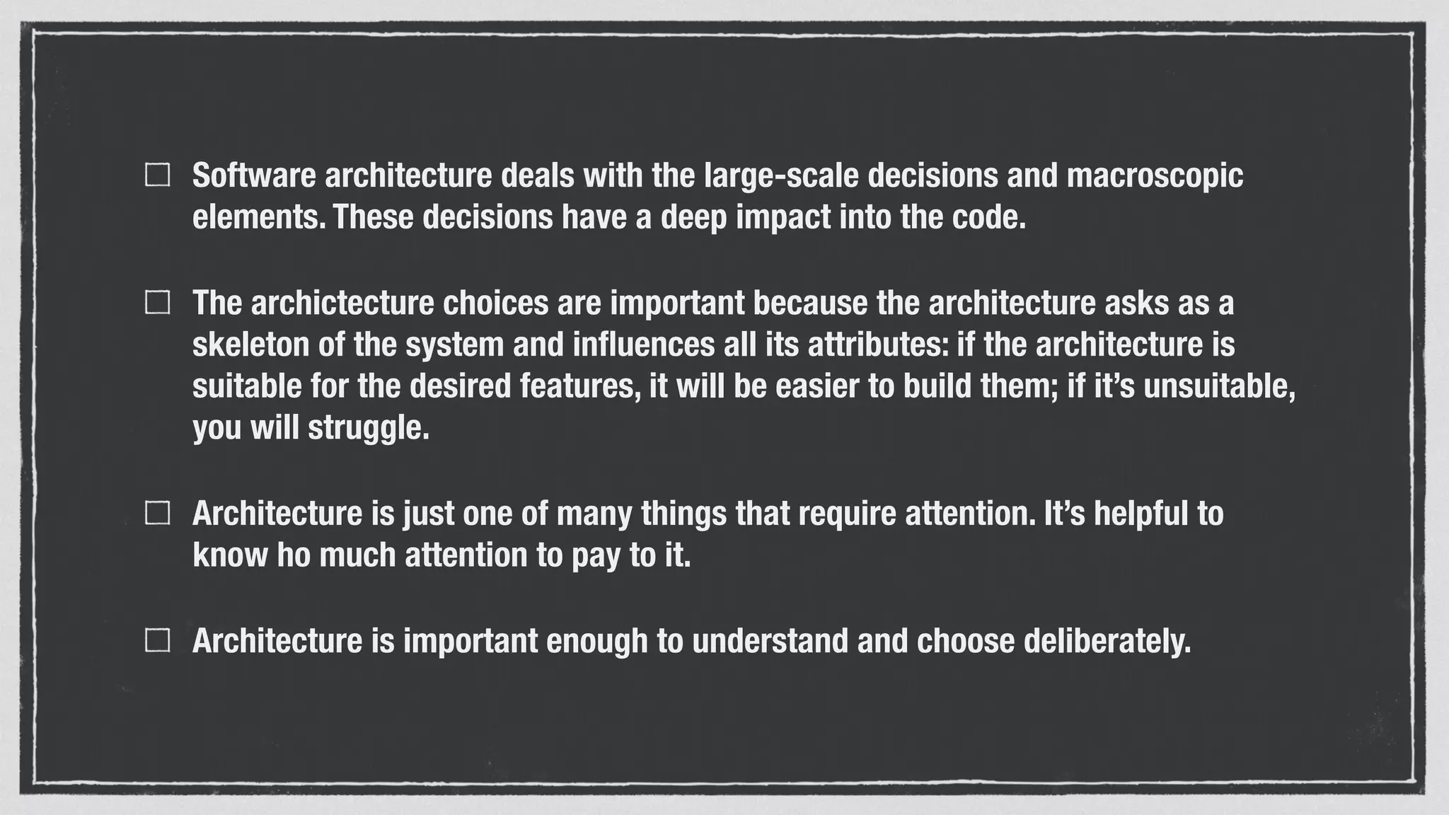 Software architecture deals with the large-scale decisions and macroscopic
elements. These decisions have a deep impact into the code.
The archictecture choices are important because the architecture asks as a
skeleton of the system and inﬂuences all its attributes: if the architecture is
suitable for the desired features, it will be easier to build them; if it’s unsuitable,
you will struggle.
Architecture is just one of many things that require attention. It’s helpful to
know ho much attention to pay to it.
Architecture is important enough to understand and choose deliberately.
 