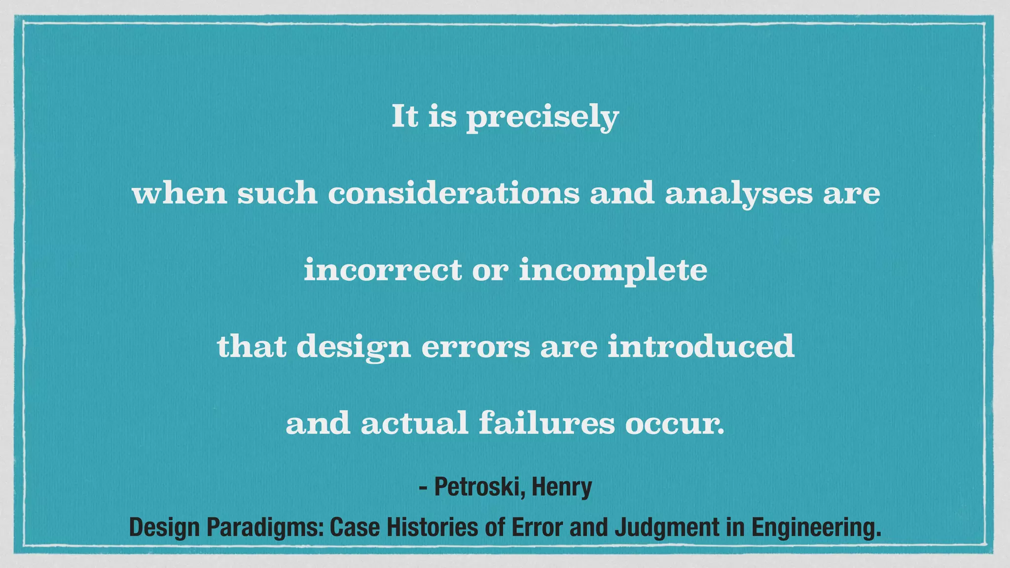 It is precisely
when such considerations and analyses are
incorrect or incomplete
that design errors are introduced
and actual failures occur.
- Petroski, Henry
Design Paradigms: Case Histories of Error and Judgment in Engineering.
 