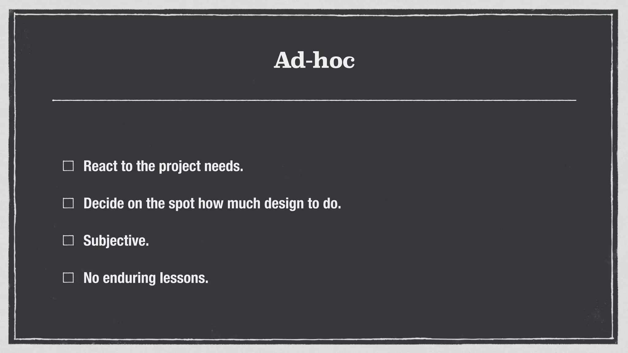 Ad-hoc
React to the project needs.
Decide on the spot how much design to do.
Subjective.
No enduring lessons.
 