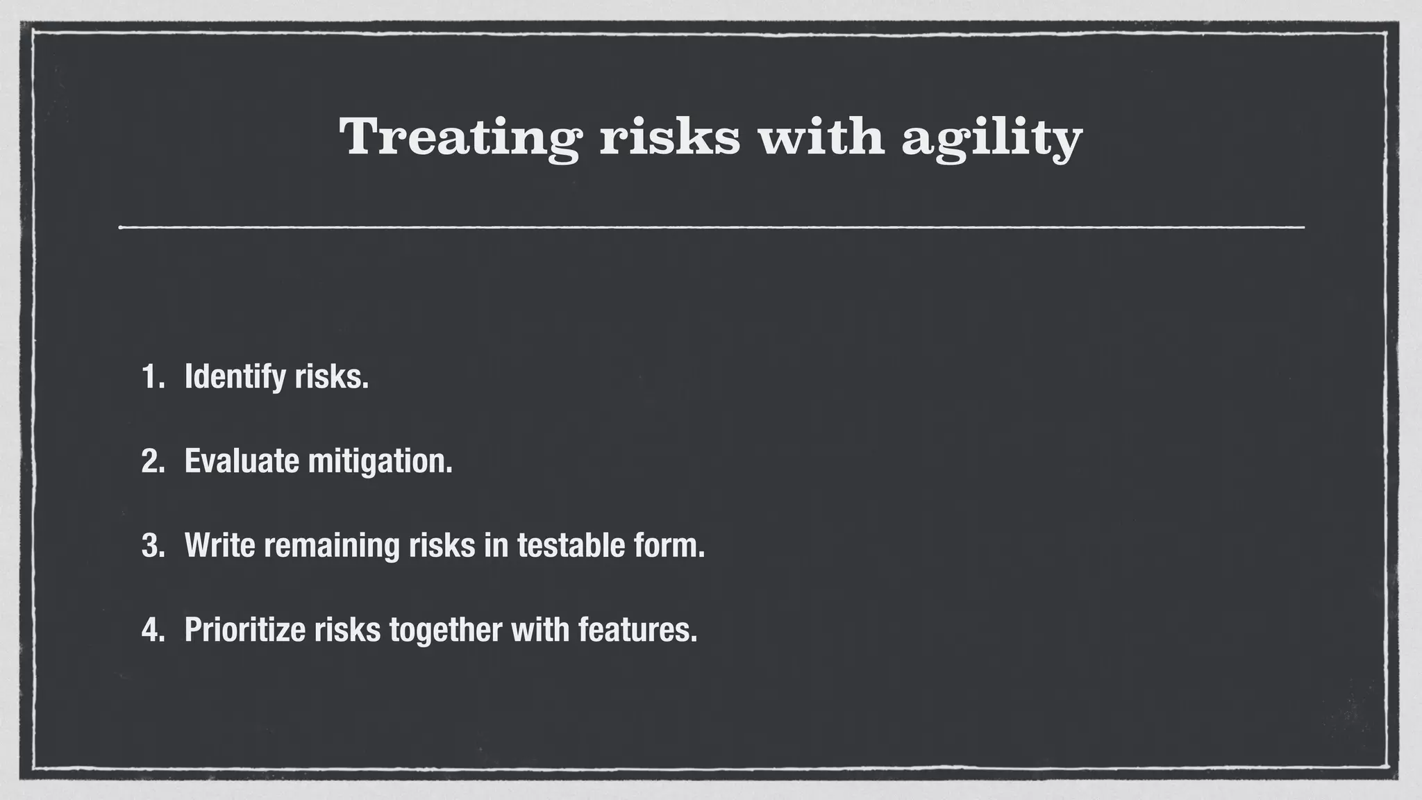Treating risks with agility
1. Identify risks.
2. Evaluate mitigation.
3. Write remaining risks in testable form.
4. Prioritize risks together with features.
 