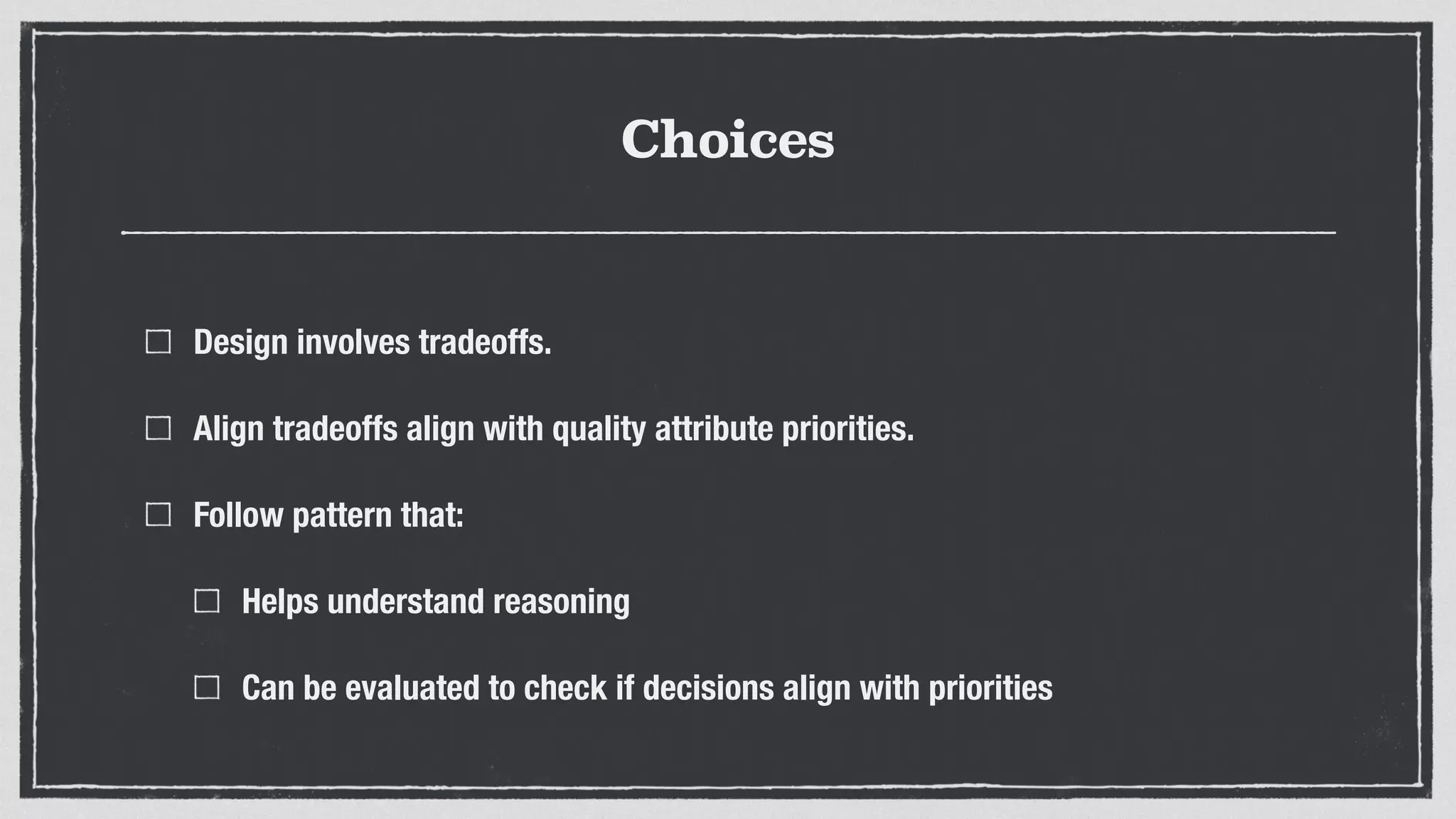 Choices
Design involves tradeoffs.
Align tradeoffs align with quality attribute priorities.
Follow pattern that:
Helps understand reasoning
Can be evaluated to check if decisions align with priorities
 