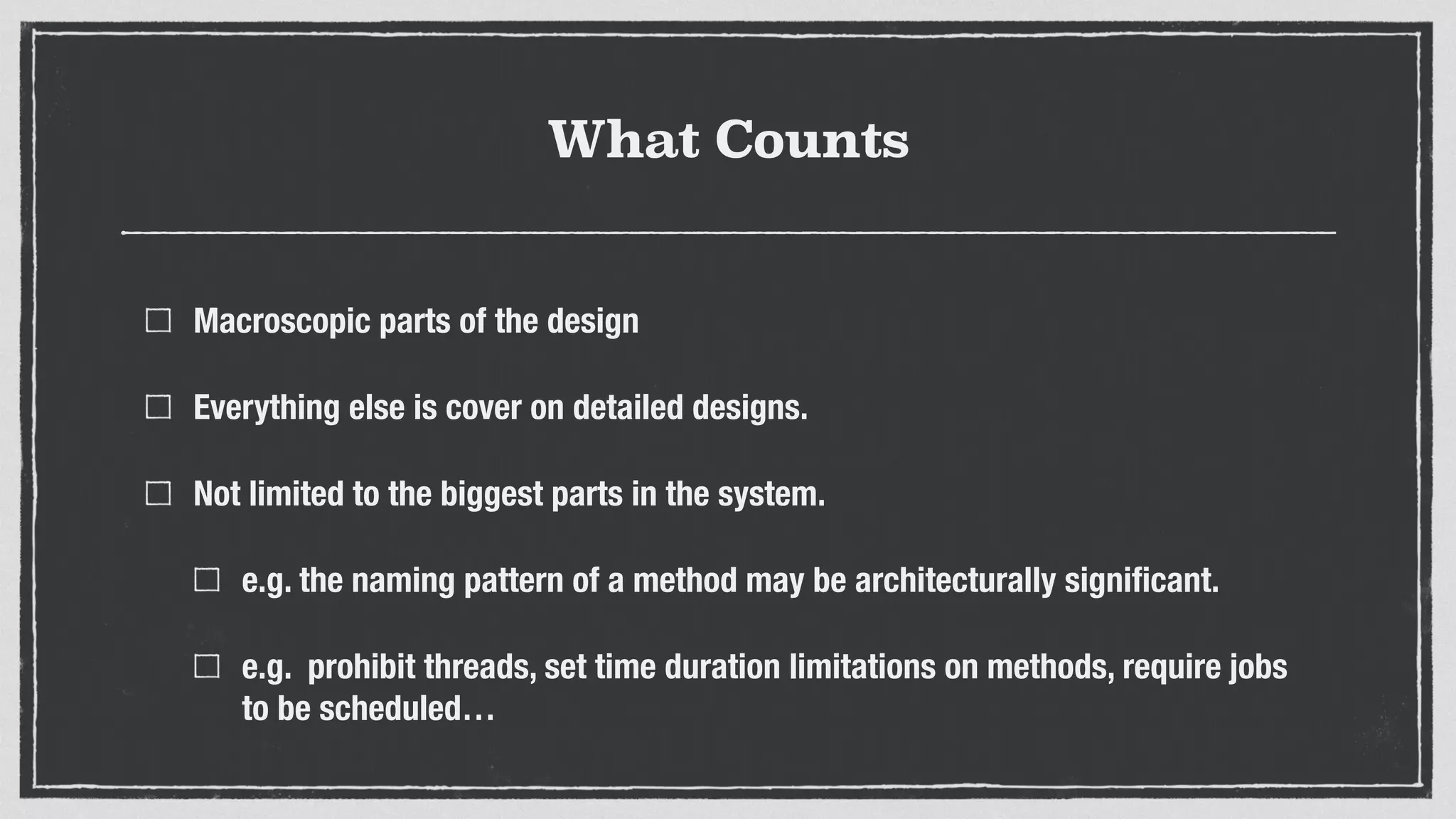 What Counts
Macroscopic parts of the design
Everything else is cover on detailed designs.
Not limited to the biggest parts in the system.
e.g. the naming pattern of a method may be architecturally signiﬁcant.
e.g. prohibit threads, set time duration limitations on methods, require jobs
to be scheduled…
 