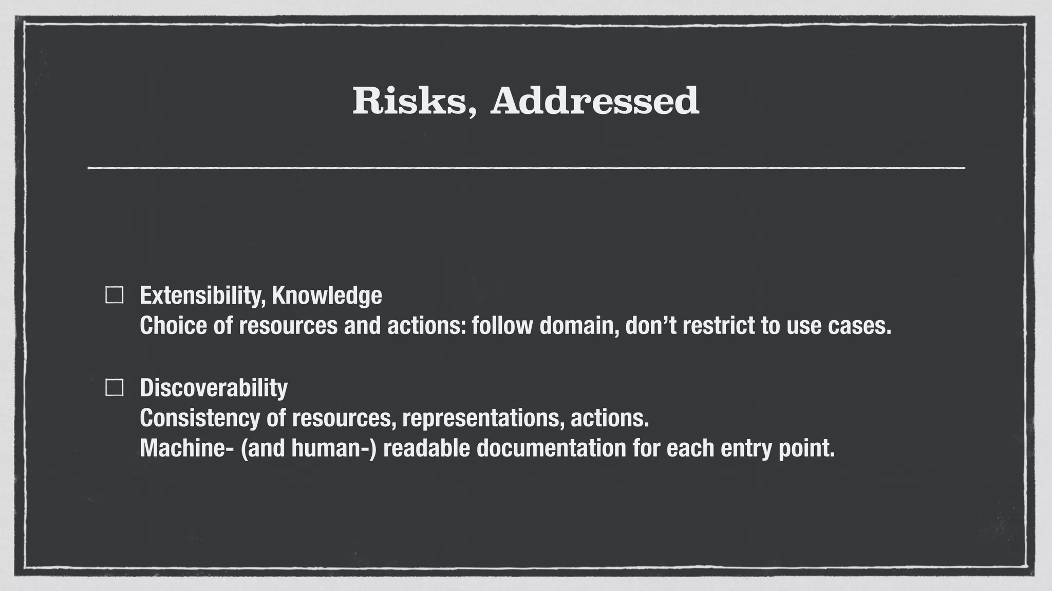 Risks, Addressed
Extensibility, Knowledge 
Choice of resources and actions: follow domain, don’t restrict to use cases.
Discoverability 
Consistency of resources, representations, actions. 
Machine- (and human-) readable documentation for each entry point.
 