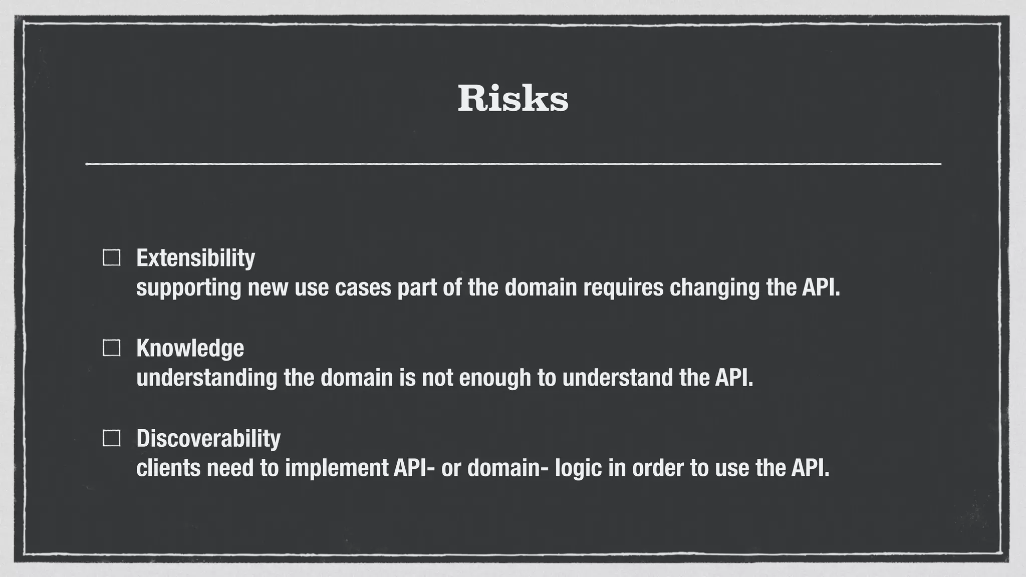 Risks
Extensibility 
supporting new use cases part of the domain requires changing the API.
Knowledge 
understanding the domain is not enough to understand the API.
Discoverability 
clients need to implement API- or domain- logic in order to use the API.
 
