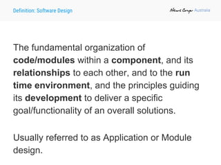 Definition: Software Design
The fundamental organization of
code/modules within a component, and its
relationships to each other, and to the run
time environment, and the principles guiding
its development to deliver a specific
goal/functionality of an overall solutions.
Usually referred to as Application or Module
design.
 