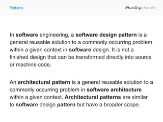 Patterns
In software engineering, a software design pattern is a
general reusable solution to a commonly occurring problem
within a given context in software design. It is not a
finished design that can be transformed directly into source
or machine code.
An architectural pattern is a general reusable solution to a
commonly occurring problem in software architecture
within a given context. Architectural patterns are similar
to software design pattern but have a broader scope.
 