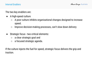 Internal Enablers
The two key enablers are:
● A high-speed culture
○ A poor culture inhibits organisational changes designed to increase
speed.
○ Improve decision-making processes, can’t slow down delivery
● Strategic focus - two critical elements:
○ a clear strategic goal and
○ a focused strategic agenda.
If the culture injects the fuel for speed, strategic focus delivers the grip and
traction.
 
