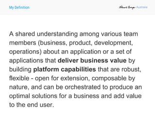 My Definition
A shared understanding among various team
members (business, product, development,
operations) about an application or a set of
applications that deliver business value by
building platform capabilities that are robust,
flexible - open for extension, composable by
nature, and can be orchestrated to produce an
optimal solutions for a business and add value
to the end user.
 
