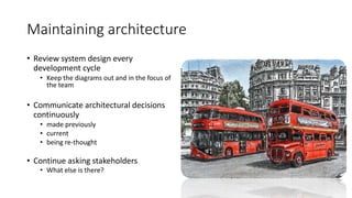 Maintaining architecture
• Review system design every
development cycle
• Keep the diagrams out and in the focus of
the team
• Communicate architectural decisions
continuously
• made previously
• current
• being re-thought
• Continue asking stakeholders
• What else is there?
 