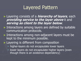 Layered Pattern
► Layering consists of a hierarchy of layers, each
providing service to the layer above it and
serving as client to the layer below.
► Interactions among layers are defined by suitable
communication protocols.
► Interactions among non-adjacent layers must be
kept to the minimum possible.
► Layering is different from composition
 higher-layers do not encapsulate lower layers
 lower layers do not encapsulate higher layers (even
though there is an existence dependency)
 