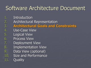 Software Architecture Document
1. Introduction
2. Architectural Representation
3. Architectural Goals and Constraints
4. Use-Case View
5. Logical View
6. Process View
7. Deployment View
8. Implementation View
9. Data View (optional)
10. Size and Performance
11. Quality
 