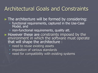 Architectural Goals and Constraints
► The architecture will be formed by considering:
 functional requirements, captured in the Use-Case
Model, and
 non-functional requirements, quality att.
► However these are constraints imposed by the
environment in which the software must operate
that will shape the architecture :
 need to reuse existing assets
 imposition of various standards
 need for compatibility with existing systems
 