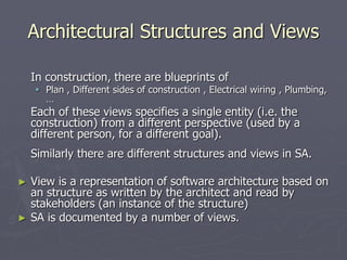 Architectural Structures and Views
In construction, there are blueprints of
 Plan , Different sides of construction , Electrical wiring , Plumbing,
…
Each of these views specifies a single entity (i.e. the
construction) from a different perspective (used by a
different person, for a different goal).
Similarly there are different structures and views in SA.
► View is a representation of software architecture based on
an structure as written by the architect and read by
stakeholders (an instance of the structure)
► SA is documented by a number of views.
 