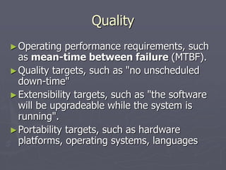 Quality
►Operating performance requirements, such
as mean-time between failure (MTBF).
►Quality targets, such as "no unscheduled
down-time"
►Extensibility targets, such as "the software
will be upgradeable while the system is
running".
►Portability targets, such as hardware
platforms, operating systems, languages
 