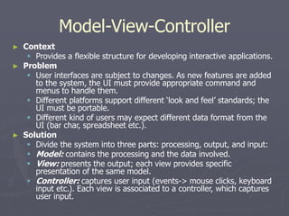 Model-View-Controller
► Context
 Provides a flexible structure for developing interactive applications.
► Problem
 User interfaces are subject to changes. As new features are added
to the system, the UI must provide appropriate command and
menus to handle them.
 Different platforms support different ‘look and feel’ standards; the
UI must be portable.
 Different kind of users may expect different data format from the
UI (bar char, spreadsheet etc.).
► Solution
 Divide the system into three parts: processing, output, and input:
 Model: contains the processing and the data involved.
 View: presents the output; each view provides specific
presentation of the same model.
 Controller: captures user input (events-> mouse clicks, keyboard
input etc.). Each view is associated to a controller, which captures
user input.
 
