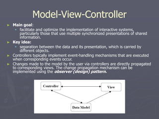 Model-View-Controller
► Main goal:
 facilitate and optimize the implementation of interactive systems,
particularly those that use multiple synchronized presentations of shared
information.
► Key idea:
 separation between the data and its presentation, which is carried by
different objects.
► Controllers typically implement event-handling mechanisms that are executed
when corresponding events occur.
► Changes made to the model by the user via controllers are directly propagated
to corresponding views. The change propagation mechanism can be
implemented using the observer (design) pattern.
 