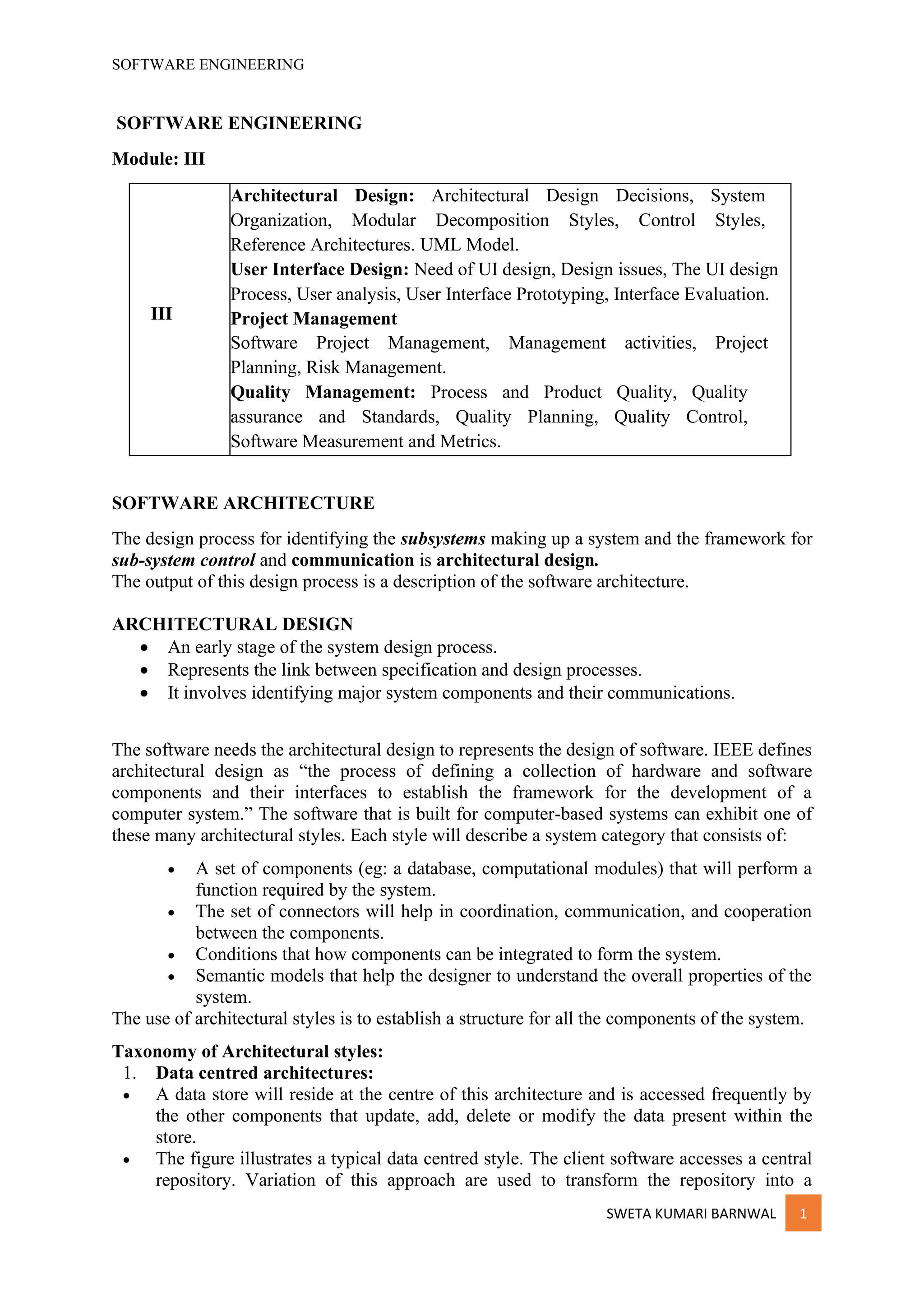 SOFTWARE ENGINEERING
SWETA KUMARI BARNWAL 1
SOFTWARE ENGINEERING
Module: III
III
Architectural Design: Architectural Design Decisions, System
Organization, Modular Decomposition Styles, Control Styles,
Reference Architectures. UML Model.
User Interface Design: Need of UI design, Design issues, The UI design
Process, User analysis, User Interface Prototyping, Interface Evaluation.
Project Management
Software Project Management, Management activities, Project
Planning, Risk Management.
Quality Management: Process and Product Quality, Quality
assurance and Standards, Quality Planning, Quality Control,
Software Measurement and Metrics.
SOFTWARE ARCHITECTURE
The design process for identifying the subsystems making up a system and the framework for
sub-system control and communication is architectural design.
The output of this design process is a description of the software architecture.
ARCHITECTURAL DESIGN
• An early stage of the system design process.
• Represents the link between specification and design processes.
• It involves identifying major system components and their communications.
The software needs the architectural design to represents the design of software. IEEE defines
architectural design as “the process of defining a collection of hardware and software
components and their interfaces to establish the framework for the development of a
computer system.” The software that is built for computer-based systems can exhibit one of
these many architectural styles. Each style will describe a system category that consists of:
• A set of components (eg: a database, computational modules) that will perform a
function required by the system.
• The set of connectors will help in coordination, communication, and cooperation
between the components.
• Conditions that how components can be integrated to form the system.
• Semantic models that help the designer to understand the overall properties of the
system.
The use of architectural styles is to establish a structure for all the components of the system.
Taxonomy of Architectural styles:
1. Data centred architectures:
• A data store will reside at the centre of this architecture and is accessed frequently by
the other components that update, add, delete or modify the data present within the
store.
• The figure illustrates a typical data centred style. The client software accesses a central
repository. Variation of this approach are used to transform the repository into a
 