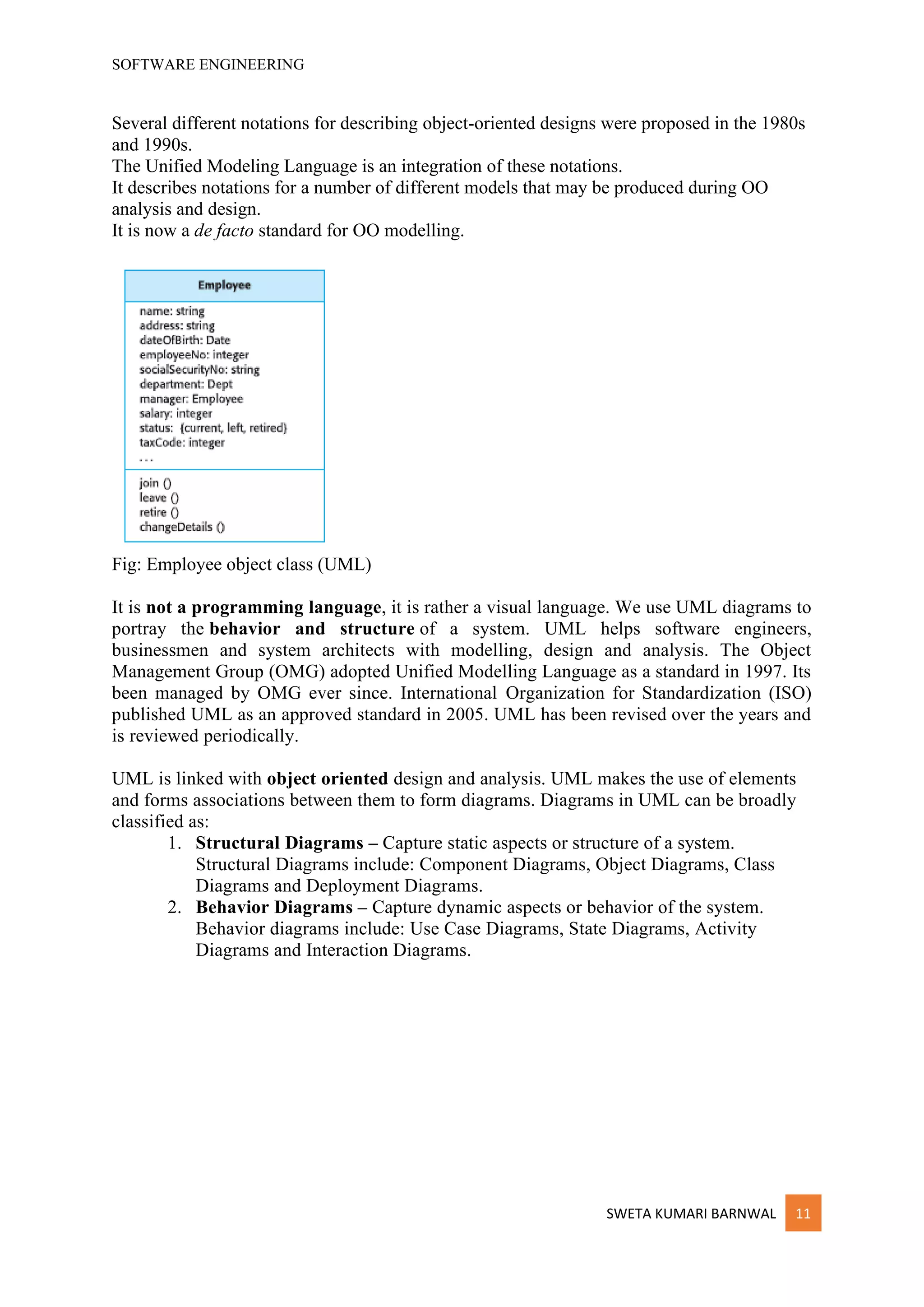 SOFTWARE ENGINEERING
SWETA KUMARI BARNWAL 11
Several different notations for describing object-oriented designs were proposed in the 1980s
and 1990s.
The Unified Modeling Language is an integration of these notations.
It describes notations for a number of different models that may be produced during OO
analysis and design.
It is now a de facto standard for OO modelling.
Fig: Employee object class (UML)
It is not a programming language, it is rather a visual language. We use UML diagrams to
portray the behavior and structure of a system. UML helps software engineers,
businessmen and system architects with modelling, design and analysis. The Object
Management Group (OMG) adopted Unified Modelling Language as a standard in 1997. Its
been managed by OMG ever since. International Organization for Standardization (ISO)
published UML as an approved standard in 2005. UML has been revised over the years and
is reviewed periodically.
UML is linked with object oriented design and analysis. UML makes the use of elements
and forms associations between them to form diagrams. Diagrams in UML can be broadly
classified as:
1. Structural Diagrams – Capture static aspects or structure of a system.
Structural Diagrams include: Component Diagrams, Object Diagrams, Class
Diagrams and Deployment Diagrams.
2. Behavior Diagrams – Capture dynamic aspects or behavior of the system.
Behavior diagrams include: Use Case Diagrams, State Diagrams, Activity
Diagrams and Interaction Diagrams.
 