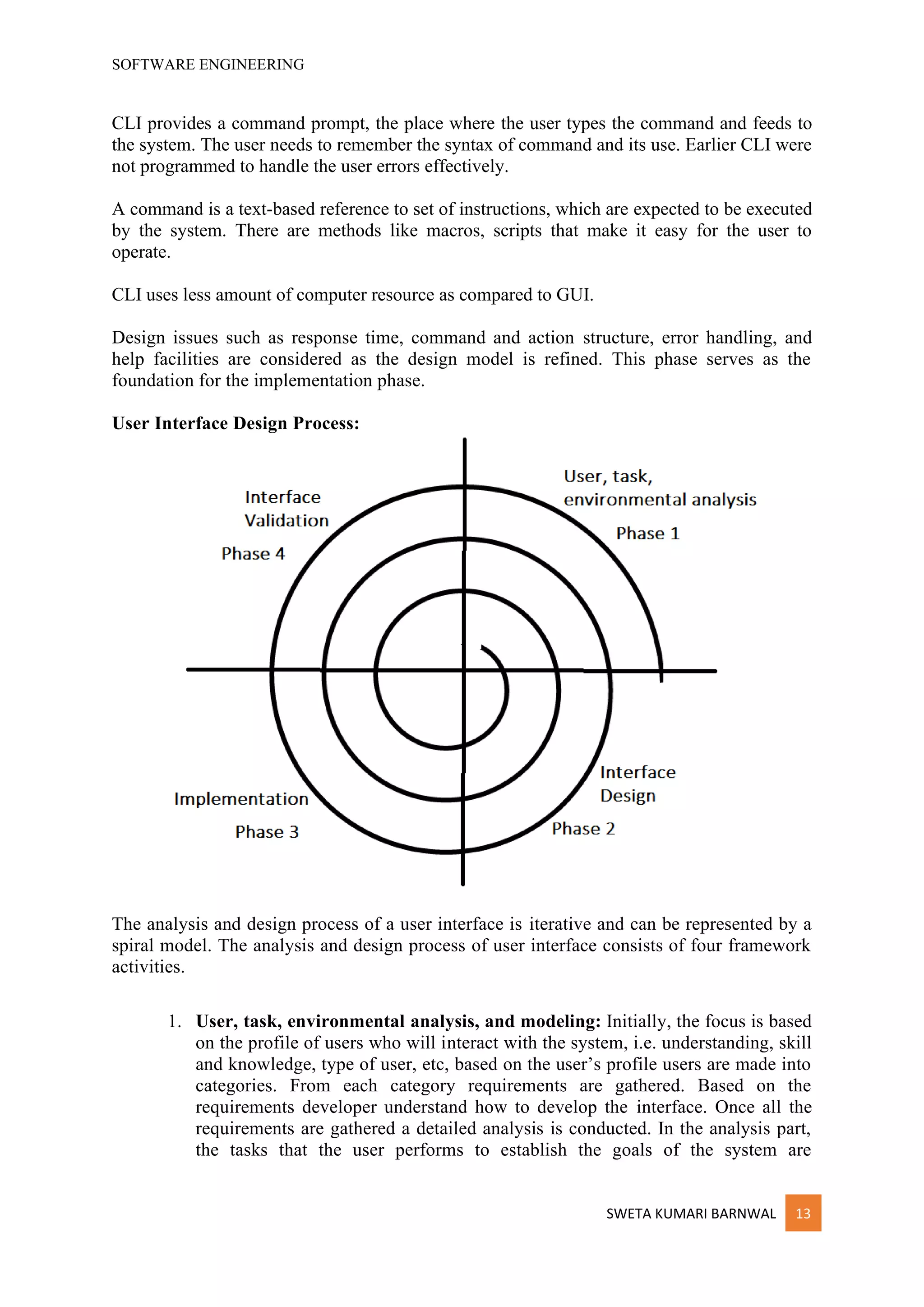 SOFTWARE ENGINEERING
SWETA KUMARI BARNWAL 13
CLI provides a command prompt, the place where the user types the command and feeds to
the system. The user needs to remember the syntax of command and its use. Earlier CLI were
not programmed to handle the user errors effectively.
A command is a text-based reference to set of instructions, which are expected to be executed
by the system. There are methods like macros, scripts that make it easy for the user to
operate.
CLI uses less amount of computer resource as compared to GUI.
Design issues such as response time, command and action structure, error handling, and
help facilities are considered as the design model is refined. This phase serves as the
foundation for the implementation phase.
User Interface Design Process:
The analysis and design process of a user interface is iterative and can be represented by a
spiral model. The analysis and design process of user interface consists of four framework
activities.
1. User, task, environmental analysis, and modeling: Initially, the focus is based
on the profile of users who will interact with the system, i.e. understanding, skill
and knowledge, type of user, etc, based on the user’s profile users are made into
categories. From each category requirements are gathered. Based on the
requirements developer understand how to develop the interface. Once all the
requirements are gathered a detailed analysis is conducted. In the analysis part,
the tasks that the user performs to establish the goals of the system are
 