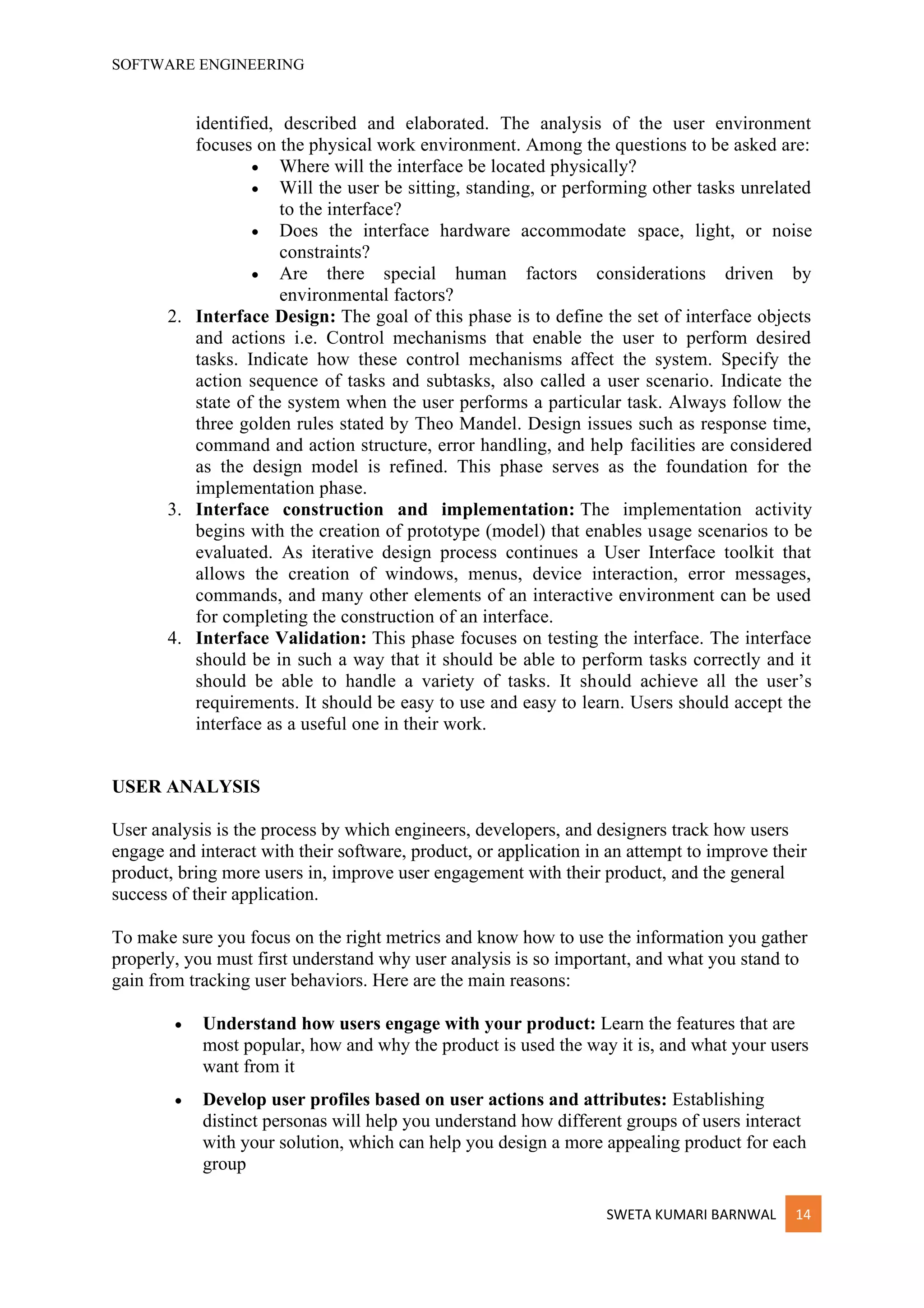 SOFTWARE ENGINEERING
SWETA KUMARI BARNWAL 14
identified, described and elaborated. The analysis of the user environment
focuses on the physical work environment. Among the questions to be asked are:
• Where will the interface be located physically?
• Will the user be sitting, standing, or performing other tasks unrelated
to the interface?
• Does the interface hardware accommodate space, light, or noise
constraints?
• Are there special human factors considerations driven by
environmental factors?
2. Interface Design: The goal of this phase is to define the set of interface objects
and actions i.e. Control mechanisms that enable the user to perform desired
tasks. Indicate how these control mechanisms affect the system. Specify the
action sequence of tasks and subtasks, also called a user scenario. Indicate the
state of the system when the user performs a particular task. Always follow the
three golden rules stated by Theo Mandel. Design issues such as response time,
command and action structure, error handling, and help facilities are considered
as the design model is refined. This phase serves as the foundation for the
implementation phase.
3. Interface construction and implementation: The implementation activity
begins with the creation of prototype (model) that enables usage scenarios to be
evaluated. As iterative design process continues a User Interface toolkit that
allows the creation of windows, menus, device interaction, error messages,
commands, and many other elements of an interactive environment can be used
for completing the construction of an interface.
4. Interface Validation: This phase focuses on testing the interface. The interface
should be in such a way that it should be able to perform tasks correctly and it
should be able to handle a variety of tasks. It should achieve all the user’s
requirements. It should be easy to use and easy to learn. Users should accept the
interface as a useful one in their work.
USER ANALYSIS
User analysis is the process by which engineers, developers, and designers track how users
engage and interact with their software, product, or application in an attempt to improve their
product, bring more users in, improve user engagement with their product, and the general
success of their application.
To make sure you focus on the right metrics and know how to use the information you gather
properly, you must first understand why user analysis is so important, and what you stand to
gain from tracking user behaviors. Here are the main reasons:
• Understand how users engage with your product: Learn the features that are
most popular, how and why the product is used the way it is, and what your users
want from it
• Develop user profiles based on user actions and attributes: Establishing
distinct personas will help you understand how different groups of users interact
with your solution, which can help you design a more appealing product for each
group
 