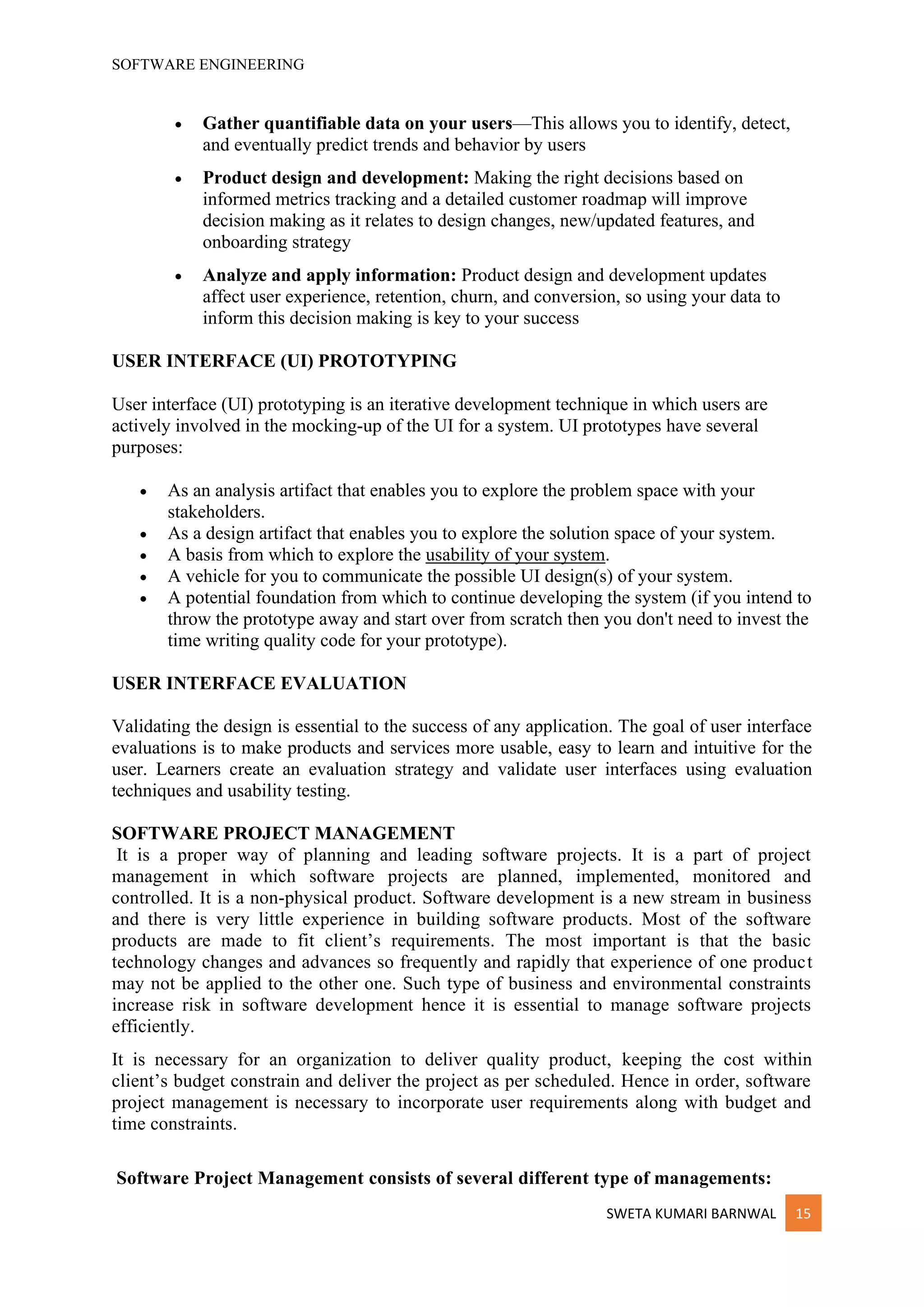 SOFTWARE ENGINEERING
SWETA KUMARI BARNWAL 15
• Gather quantifiable data on your users—This allows you to identify, detect,
and eventually predict trends and behavior by users
• Product design and development: Making the right decisions based on
informed metrics tracking and a detailed customer roadmap will improve
decision making as it relates to design changes, new/updated features, and
onboarding strategy
• Analyze and apply information: Product design and development updates
affect user experience, retention, churn, and conversion, so using your data to
inform this decision making is key to your success
USER INTERFACE (UI) PROTOTYPING
User interface (UI) prototyping is an iterative development technique in which users are
actively involved in the mocking-up of the UI for a system. UI prototypes have several
purposes:
• As an analysis artifact that enables you to explore the problem space with your
stakeholders.
• As a design artifact that enables you to explore the solution space of your system.
• A basis from which to explore the usability of your system.
• A vehicle for you to communicate the possible UI design(s) of your system.
• A potential foundation from which to continue developing the system (if you intend to
throw the prototype away and start over from scratch then you don't need to invest the
time writing quality code for your prototype).
USER INTERFACE EVALUATION
Validating the design is essential to the success of any application. The goal of user interface
evaluations is to make products and services more usable, easy to learn and intuitive for the
user. Learners create an evaluation strategy and validate user interfaces using evaluation
techniques and usability testing.
SOFTWARE PROJECT MANAGEMENT
It is a proper way of planning and leading software projects. It is a part of project
management in which software projects are planned, implemented, monitored and
controlled. It is a non-physical product. Software development is a new stream in business
and there is very little experience in building software products. Most of the software
products are made to fit client’s requirements. The most important is that the basic
technology changes and advances so frequently and rapidly that experience of one product
may not be applied to the other one. Such type of business and environmental constraints
increase risk in software development hence it is essential to manage software projects
efficiently.
It is necessary for an organization to deliver quality product, keeping the cost within
client’s budget constrain and deliver the project as per scheduled. Hence in order, software
project management is necessary to incorporate user requirements along with budget and
time constraints.
Software Project Management consists of several different type of managements:
 