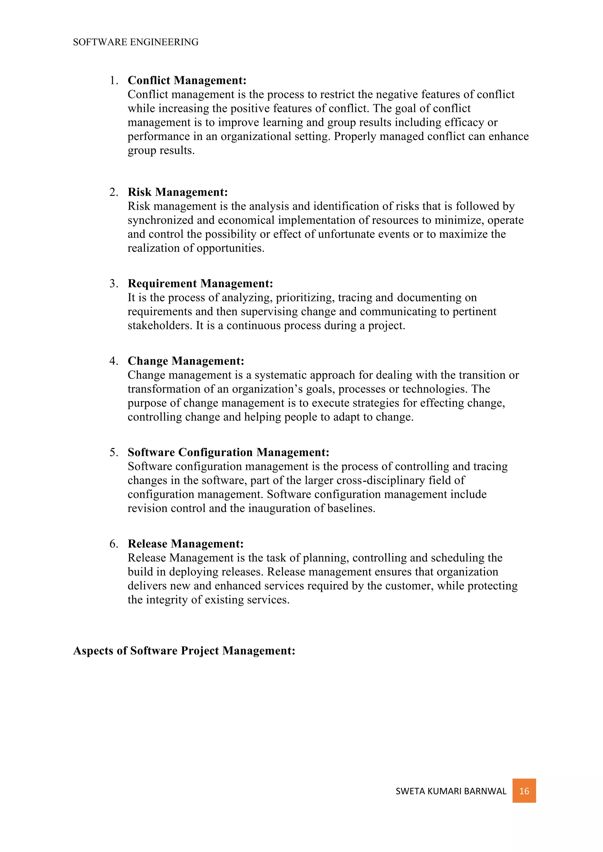 SOFTWARE ENGINEERING
SWETA KUMARI BARNWAL 16
1. Conflict Management:
Conflict management is the process to restrict the negative features of conflict
while increasing the positive features of conflict. The goal of conflict
management is to improve learning and group results including efficacy or
performance in an organizational setting. Properly managed conflict can enhance
group results.
2. Risk Management:
Risk management is the analysis and identification of risks that is followed by
synchronized and economical implementation of resources to minimize, operate
and control the possibility or effect of unfortunate events or to maximize the
realization of opportunities.
3. Requirement Management:
It is the process of analyzing, prioritizing, tracing and documenting on
requirements and then supervising change and communicating to pertinent
stakeholders. It is a continuous process during a project.
4. Change Management:
Change management is a systematic approach for dealing with the transition or
transformation of an organization’s goals, processes or technologies. The
purpose of change management is to execute strategies for effecting change,
controlling change and helping people to adapt to change.
5. Software Configuration Management:
Software configuration management is the process of controlling and tracing
changes in the software, part of the larger cross-disciplinary field of
configuration management. Software configuration management include
revision control and the inauguration of baselines.
6. Release Management:
Release Management is the task of planning, controlling and scheduling the
build in deploying releases. Release management ensures that organization
delivers new and enhanced services required by the customer, while protecting
the integrity of existing services.
Aspects of Software Project Management:
 