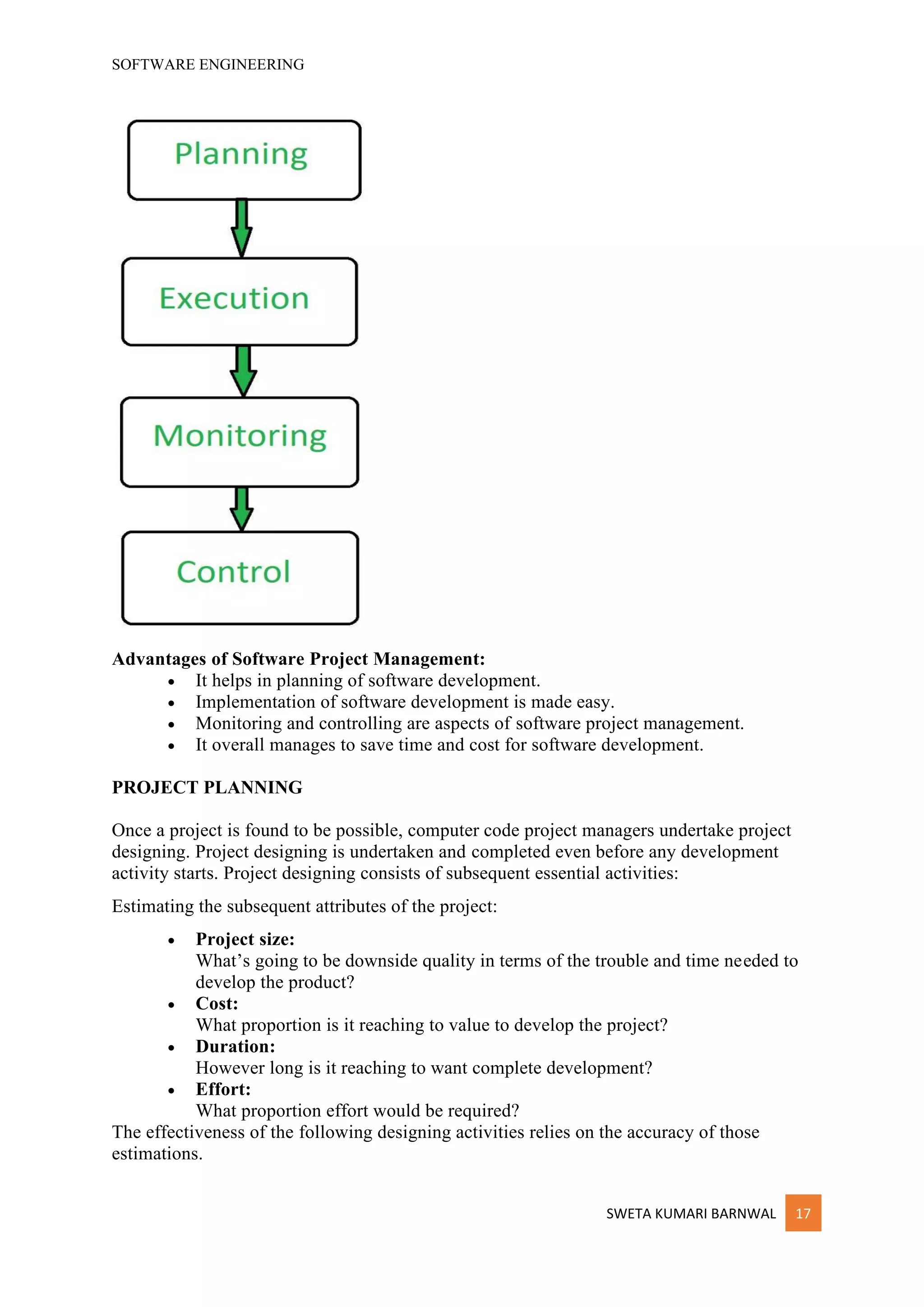 SOFTWARE ENGINEERING
SWETA KUMARI BARNWAL 17
Advantages of Software Project Management:
• It helps in planning of software development.
• Implementation of software development is made easy.
• Monitoring and controlling are aspects of software project management.
• It overall manages to save time and cost for software development.
PROJECT PLANNING
Once a project is found to be possible, computer code project managers undertake project
designing. Project designing is undertaken and completed even before any development
activity starts. Project designing consists of subsequent essential activities:
Estimating the subsequent attributes of the project:
• Project size:
What’s going to be downside quality in terms of the trouble and time needed to
develop the product?
• Cost:
What proportion is it reaching to value to develop the project?
• Duration:
However long is it reaching to want complete development?
• Effort:
What proportion effort would be required?
The effectiveness of the following designing activities relies on the accuracy of those
estimations.
 