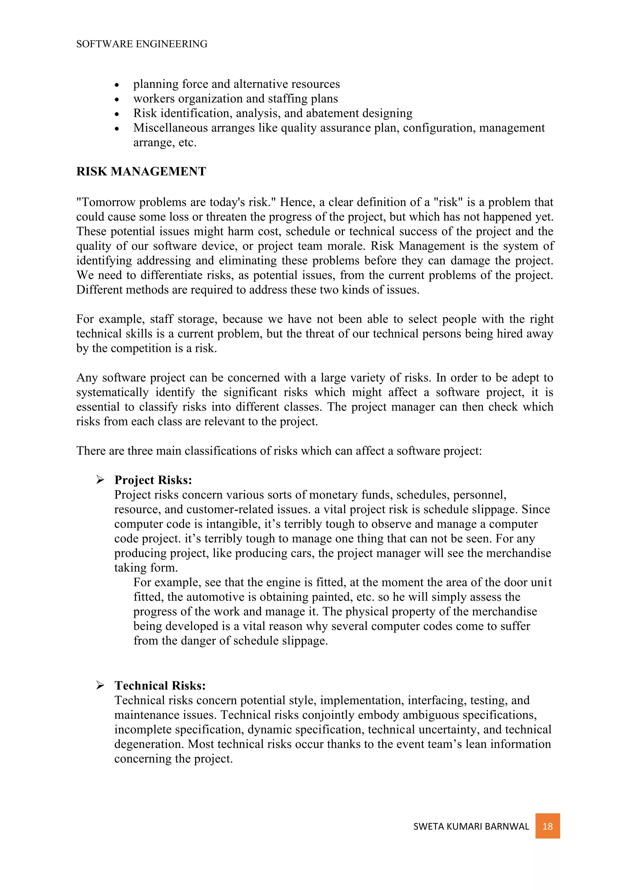SOFTWARE ENGINEERING
SWETA KUMARI BARNWAL 18
• planning force and alternative resources
• workers organization and staffing plans
• Risk identification, analysis, and abatement designing
• Miscellaneous arranges like quality assurance plan, configuration, management
arrange, etc.
RISK MANAGEMENT
"Tomorrow problems are today's risk." Hence, a clear definition of a "risk" is a problem that
could cause some loss or threaten the progress of the project, but which has not happened yet.
These potential issues might harm cost, schedule or technical success of the project and the
quality of our software device, or project team morale. Risk Management is the system of
identifying addressing and eliminating these problems before they can damage the project.
We need to differentiate risks, as potential issues, from the current problems of the project.
Different methods are required to address these two kinds of issues.
For example, staff storage, because we have not been able to select people with the right
technical skills is a current problem, but the threat of our technical persons being hired away
by the competition is a risk.
Any software project can be concerned with a large variety of risks. In order to be adept to
systematically identify the significant risks which might affect a software project, it is
essential to classify risks into different classes. The project manager can then check which
risks from each class are relevant to the project.
There are three main classifications of risks which can affect a software project:
➢ Project Risks:
Project risks concern various sorts of monetary funds, schedules, personnel,
resource, and customer-related issues. a vital project risk is schedule slippage. Since
computer code is intangible, it’s terribly tough to observe and manage a computer
code project. it’s terribly tough to manage one thing that can not be seen. For any
producing project, like producing cars, the project manager will see the merchandise
taking form.
For example, see that the engine is fitted, at the moment the area of the door unit
fitted, the automotive is obtaining painted, etc. so he will simply assess the
progress of the work and manage it. The physical property of the merchandise
being developed is a vital reason why several computer codes come to suffer
from the danger of schedule slippage.
➢ Technical Risks:
Technical risks concern potential style, implementation, interfacing, testing, and
maintenance issues. Technical risks conjointly embody ambiguous specifications,
incomplete specification, dynamic specification, technical uncertainty, and technical
degeneration. Most technical risks occur thanks to the event team’s lean information
concerning the project.
 