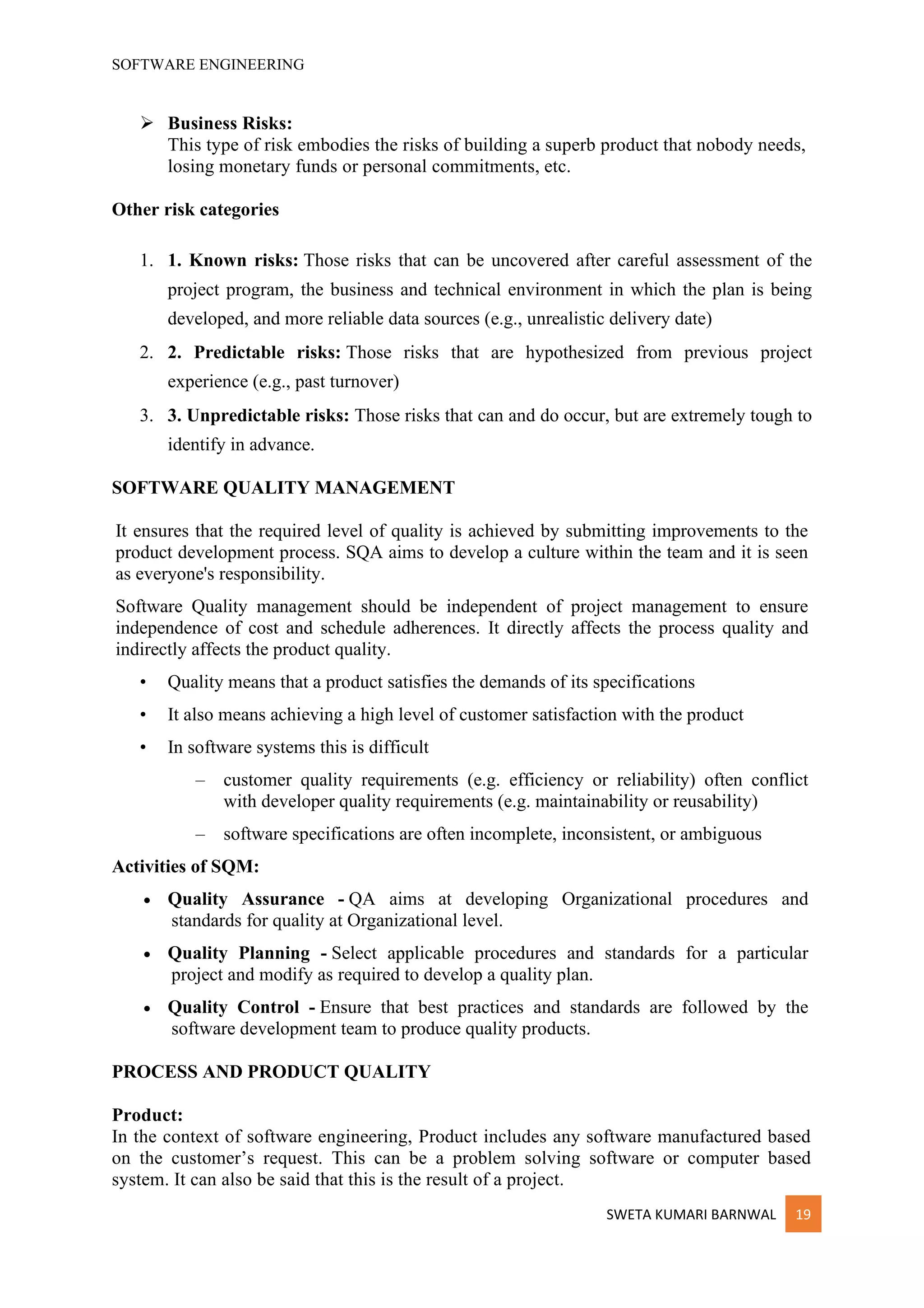 SOFTWARE ENGINEERING
SWETA KUMARI BARNWAL 19
➢ Business Risks:
This type of risk embodies the risks of building a superb product that nobody needs,
losing monetary funds or personal commitments, etc.
Other risk categories
1. 1. Known risks: Those risks that can be uncovered after careful assessment of the
project program, the business and technical environment in which the plan is being
developed, and more reliable data sources (e.g., unrealistic delivery date)
2. 2. Predictable risks: Those risks that are hypothesized from previous project
experience (e.g., past turnover)
3. 3. Unpredictable risks: Those risks that can and do occur, but are extremely tough to
identify in advance.
SOFTWARE QUALITY MANAGEMENT
It ensures that the required level of quality is achieved by submitting improvements to the
product development process. SQA aims to develop a culture within the team and it is seen
as everyone's responsibility.
Software Quality management should be independent of project management to ensure
independence of cost and schedule adherences. It directly affects the process quality and
indirectly affects the product quality.
• Quality means that a product satisfies the demands of its specifications
• It also means achieving a high level of customer satisfaction with the product
• In software systems this is difficult
– customer quality requirements (e.g. efficiency or reliability) often conflict
with developer quality requirements (e.g. maintainability or reusability)
– software specifications are often incomplete, inconsistent, or ambiguous
Activities of SQM:
• Quality Assurance - QA aims at developing Organizational procedures and
standards for quality at Organizational level.
• Quality Planning - Select applicable procedures and standards for a particular
project and modify as required to develop a quality plan.
• Quality Control - Ensure that best practices and standards are followed by the
software development team to produce quality products.
PROCESS AND PRODUCT QUALITY
Product:
In the context of software engineering, Product includes any software manufactured based
on the customer’s request. This can be a problem solving software or computer based
system. It can also be said that this is the result of a project.
 