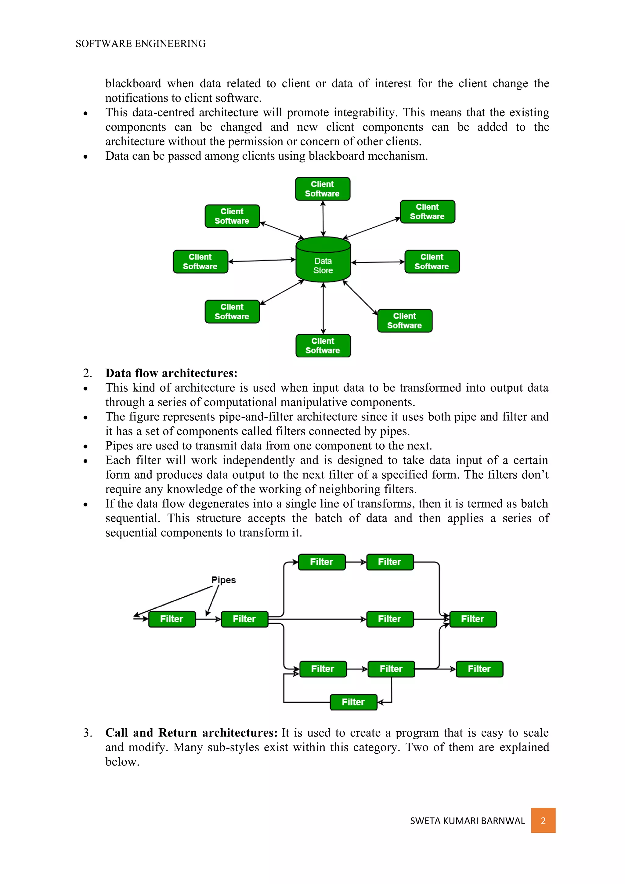 SOFTWARE ENGINEERING
SWETA KUMARI BARNWAL 2
blackboard when data related to client or data of interest for the client change the
notifications to client software.
• This data-centred architecture will promote integrability. This means that the existing
components can be changed and new client components can be added to the
architecture without the permission or concern of other clients.
• Data can be passed among clients using blackboard mechanism.
2. Data flow architectures:
• This kind of architecture is used when input data to be transformed into output data
through a series of computational manipulative components.
• The figure represents pipe-and-filter architecture since it uses both pipe and filter and
it has a set of components called filters connected by pipes.
• Pipes are used to transmit data from one component to the next.
• Each filter will work independently and is designed to take data input of a certain
form and produces data output to the next filter of a specified form. The filters don’t
require any knowledge of the working of neighboring filters.
• If the data flow degenerates into a single line of transforms, then it is termed as batch
sequential. This structure accepts the batch of data and then applies a series of
sequential components to transform it.
3. Call and Return architectures: It is used to create a program that is easy to scale
and modify. Many sub-styles exist within this category. Two of them are explained
below.
 
