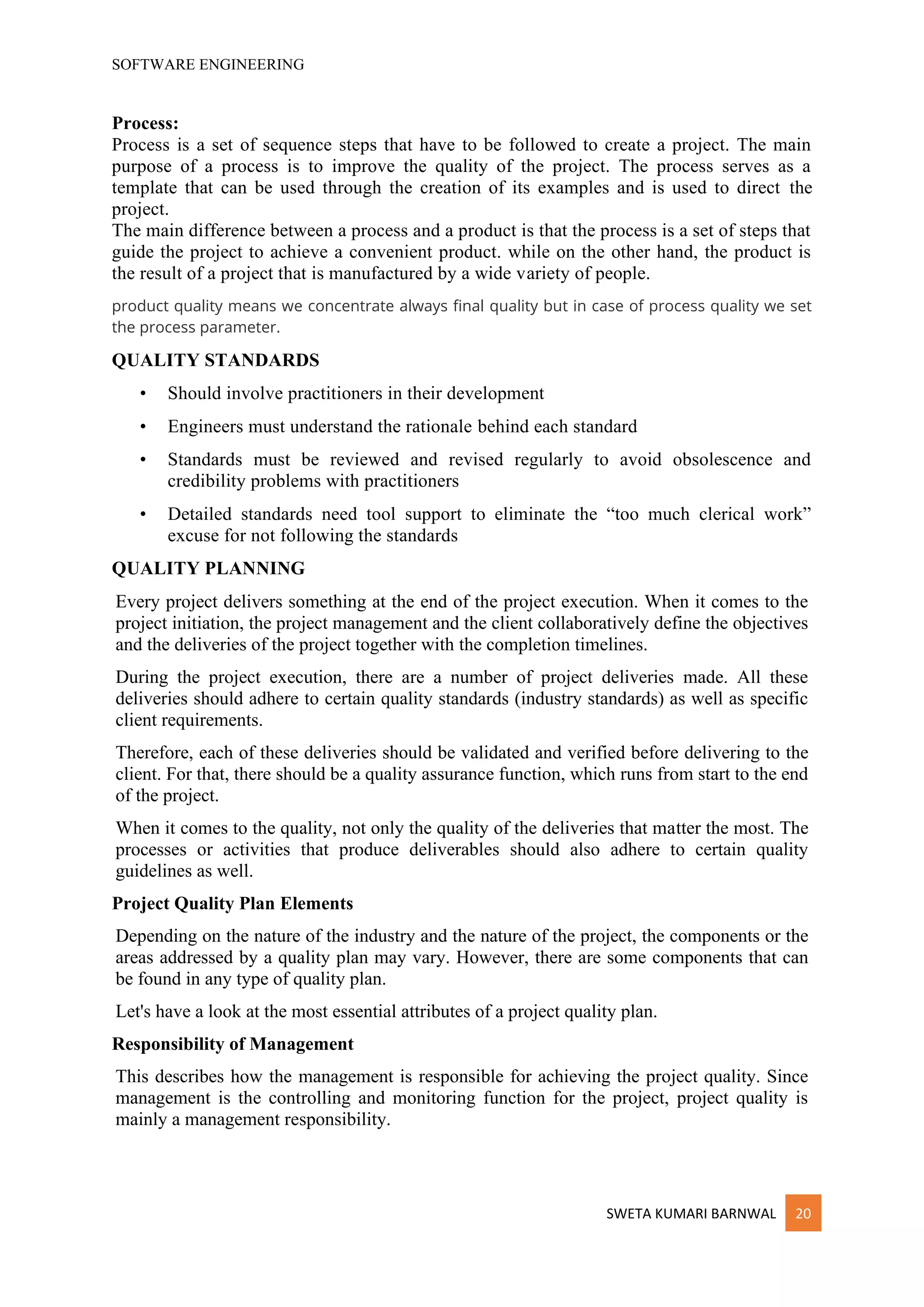 SOFTWARE ENGINEERING
SWETA KUMARI BARNWAL 20
Process:
Process is a set of sequence steps that have to be followed to create a project. The main
purpose of a process is to improve the quality of the project. The process serves as a
template that can be used through the creation of its examples and is used to direct the
project.
The main difference between a process and a product is that the process is a set of steps that
guide the project to achieve a convenient product. while on the other hand, the product is
the result of a project that is manufactured by a wide variety of people.
product quality means we concentrate always final quality but in case of process quality we set
the process parameter.
QUALITY STANDARDS
• Should involve practitioners in their development
• Engineers must understand the rationale behind each standard
• Standards must be reviewed and revised regularly to avoid obsolescence and
credibility problems with practitioners
• Detailed standards need tool support to eliminate the “too much clerical work”
excuse for not following the standards
QUALITY PLANNING
Every project delivers something at the end of the project execution. When it comes to the
project initiation, the project management and the client collaboratively define the objectives
and the deliveries of the project together with the completion timelines.
During the project execution, there are a number of project deliveries made. All these
deliveries should adhere to certain quality standards (industry standards) as well as specific
client requirements.
Therefore, each of these deliveries should be validated and verified before delivering to the
client. For that, there should be a quality assurance function, which runs from start to the end
of the project.
When it comes to the quality, not only the quality of the deliveries that matter the most. The
processes or activities that produce deliverables should also adhere to certain quality
guidelines as well.
Project Quality Plan Elements
Depending on the nature of the industry and the nature of the project, the components or the
areas addressed by a quality plan may vary. However, there are some components that can
be found in any type of quality plan.
Let's have a look at the most essential attributes of a project quality plan.
Responsibility of Management
This describes how the management is responsible for achieving the project quality. Since
management is the controlling and monitoring function for the project, project quality is
mainly a management responsibility.
 